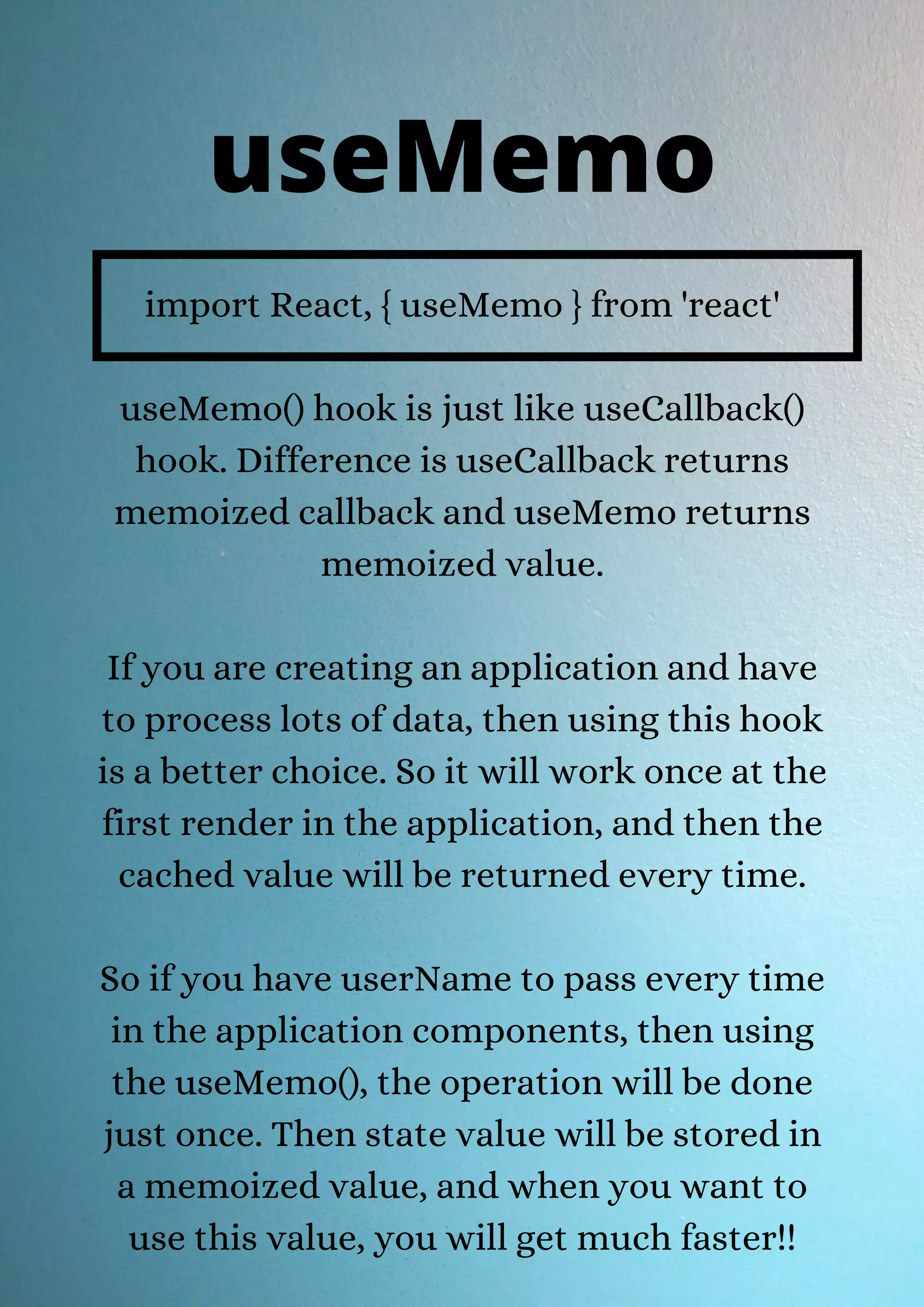 import React, { useMemo } from 'react' useMemo() hook is just like useCallback() hook. Difference is useCallback returns memoized callback and useMemo returns memoized value. If you are creating an application and have to process lots of data, then using this hook is a better choice. So it will work once at the first render in the application, and then the cached value will be returned every time. So if you have userName to pass every time in the application components, then using the useMemo(), the operation will be done just once. Then state value will be stored in a memoized value, and when you want to use this value, you will get much faster!! useMemo 