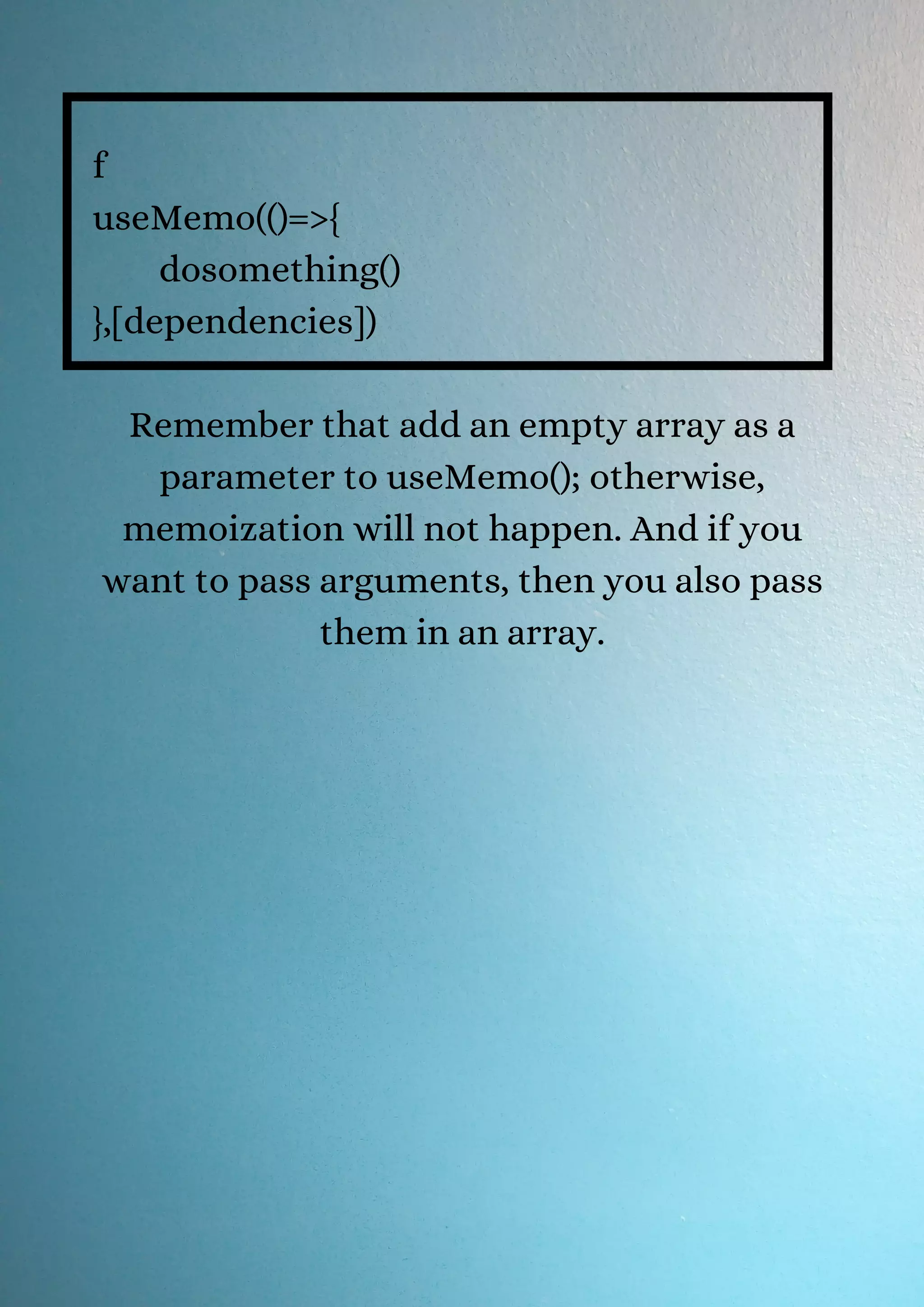 f useMemo(()=>{ dosomething() },[dependencies]) Remember that add an empty array as a parameter to useMemo(); otherwise, memoization will not happen. And if you want to pass arguments, then you also pass them in an array. 