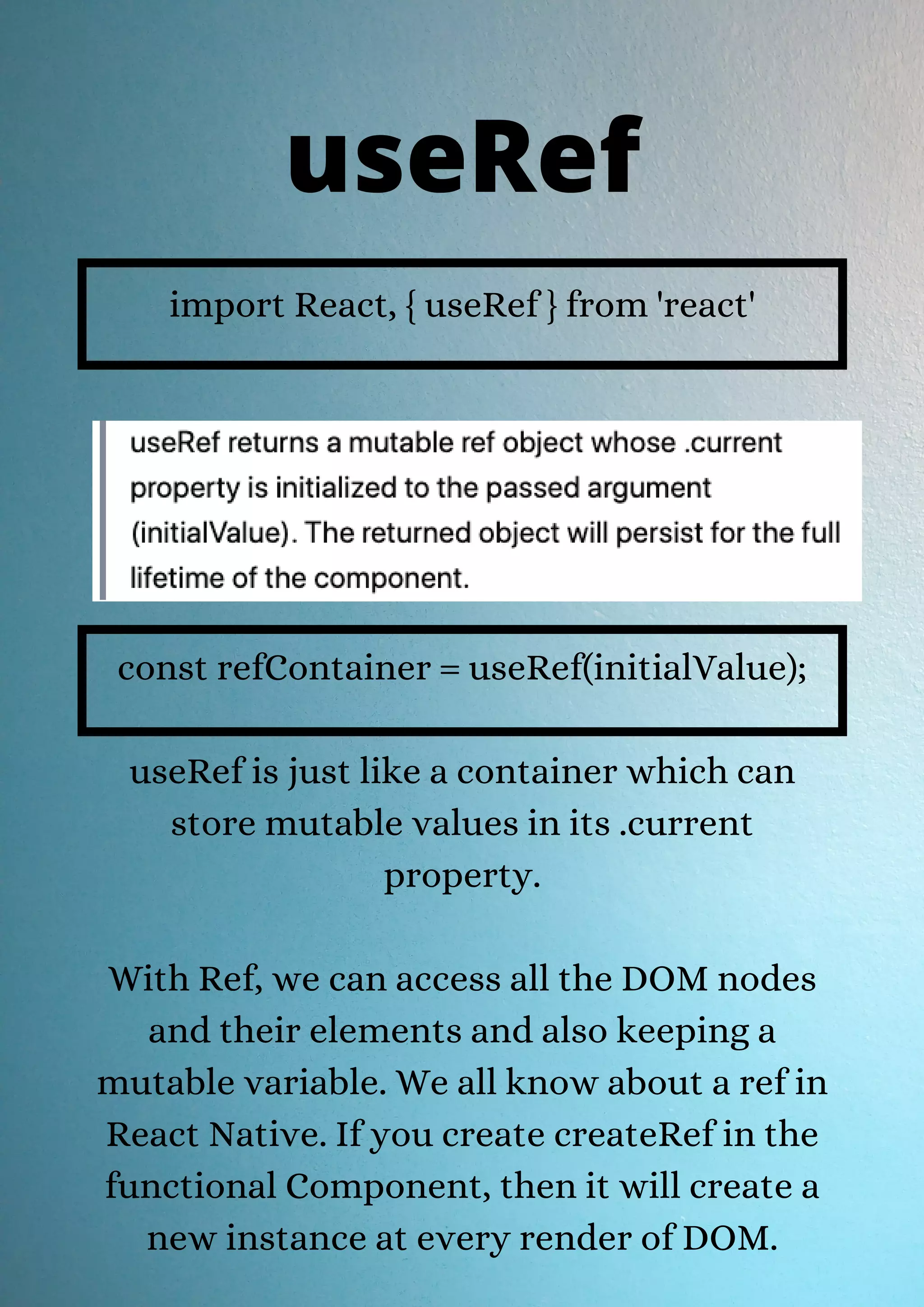 import React, { useRef } from 'react' const refContainer = useRef(initialValue); useRef is just like a container which can store mutable values in its .current property. With Ref, we can access all the DOM nodes and their elements and also keeping a mutable variable. We all know about a ref in React Native. If you create createRef in the functional Component, then it will create a new instance at every render of DOM. useRef 