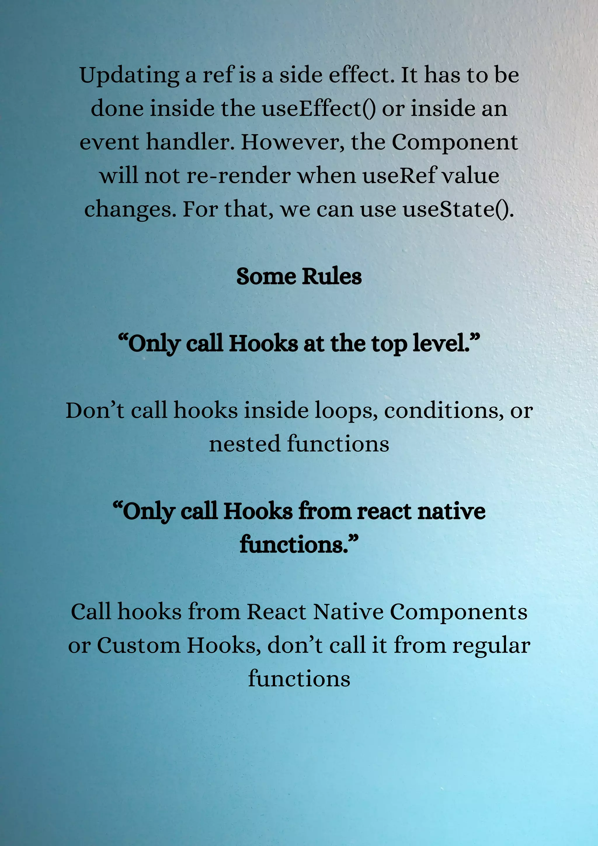 Updating a ref is a side effect. It has to be done inside the useEffect() or inside an event handler. However, the Component will not re-render when useRef value changes. For that, we can use useState(). Some Rules “Only call Hooks at the top level.” Don’t call hooks inside loops, conditions, or nested functions “Only call Hooks from react native functions.” Call hooks from React Native Components or Custom Hooks, don’t call it from regular functions 