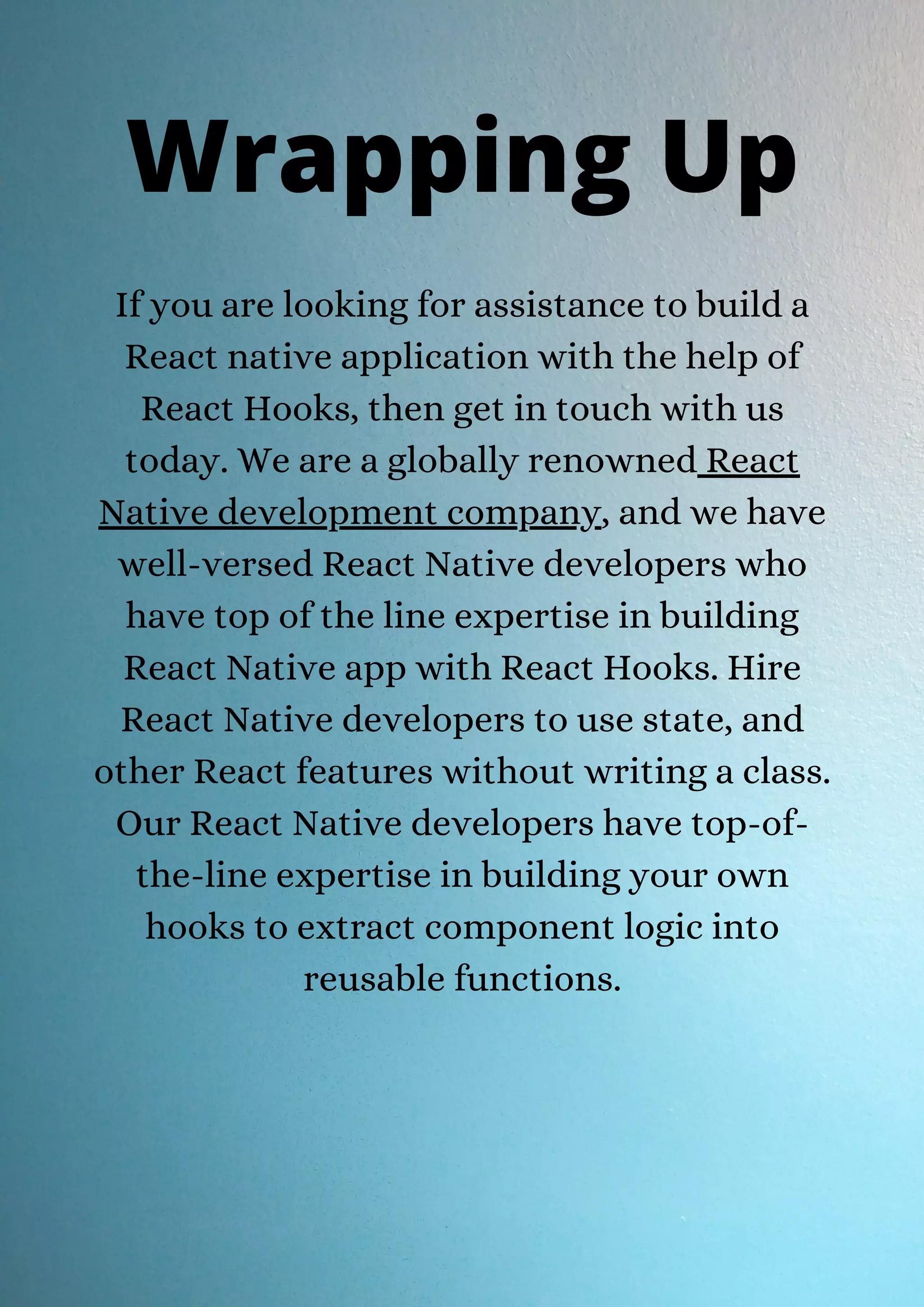 If you are looking for assistance to build a React native application with the help of React Hooks, then get in touch with us today. We are a globally renowned React Native development company, and we have well-versed React Native developers who have top of the line expertise in building React Native app with React Hooks. Hire React Native developers to use state, and other React features without writing a class. Our React Native developers have top-of- the-line expertise in building your own hooks to extract component logic into reusable functions. Wrapping Up 