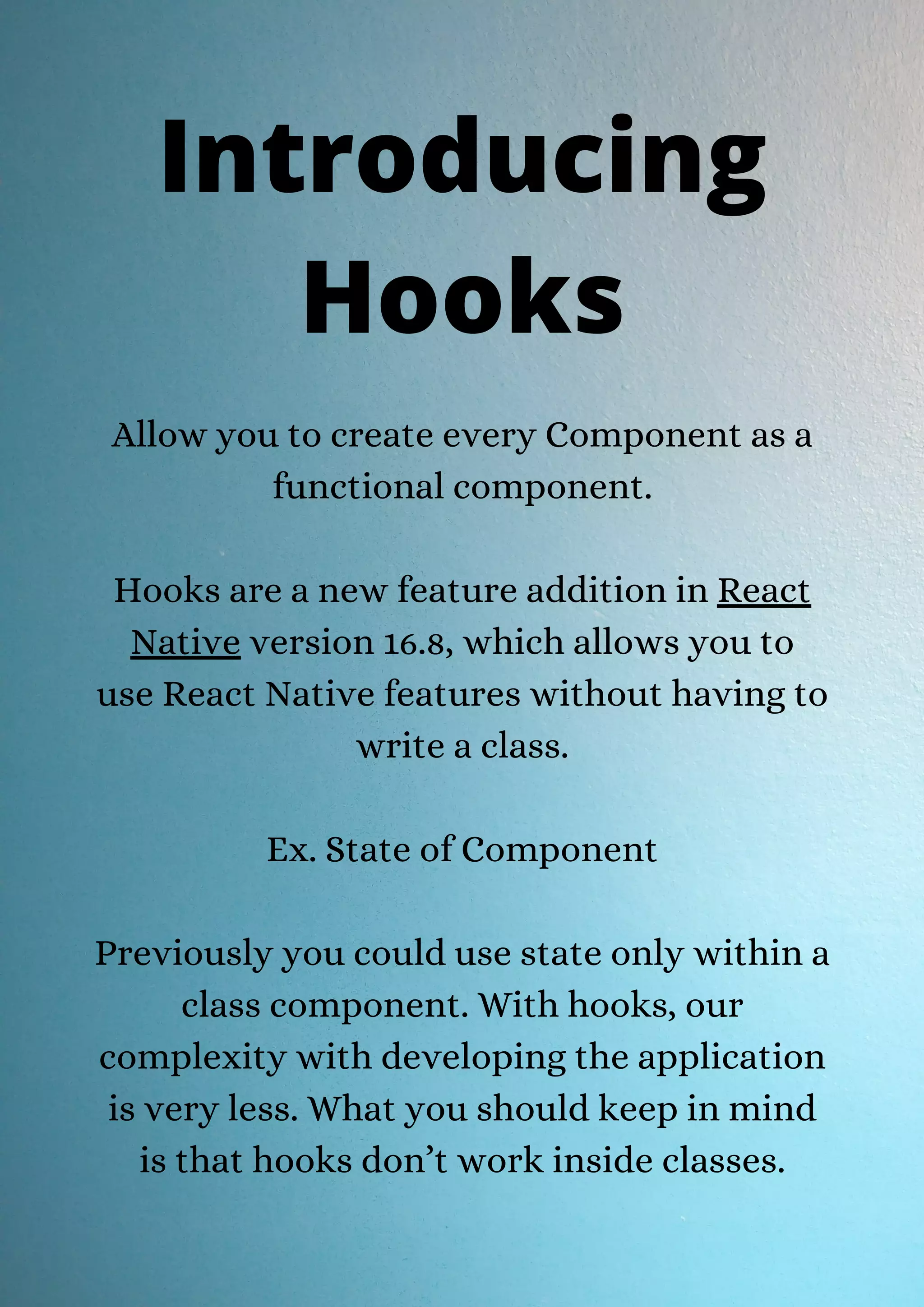 Allow you to create every Component as a functional component. Hooks are a new feature addition in React Native version 16.8, which allows you to use React Native features without having to write a class. Ex. State of Component Previously you could use state only within a class component. With hooks, our complexity with developing the application is very less. What you should keep in mind is that hooks don’t work inside classes. Introducing Hooks 