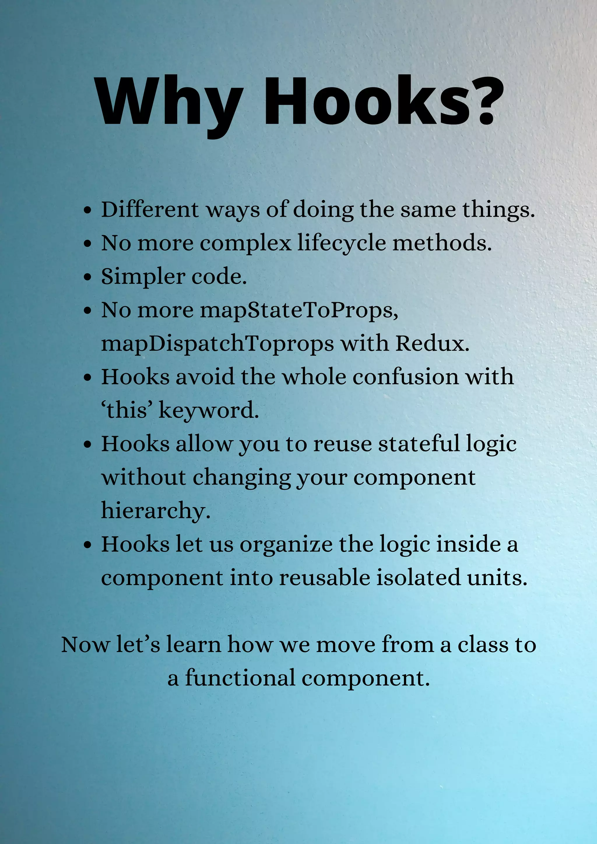 Different ways of doing the same things. No more complex lifecycle methods. Simpler code. No more mapStateToProps, mapDispatchToprops with Redux. Hooks avoid the whole confusion with ‘this’ keyword. Hooks allow you to reuse stateful logic without changing your component hierarchy. Hooks let us organize the logic inside a component into reusable isolated units. Now let’s learn how we move from a class to a functional component. Why Hooks? 