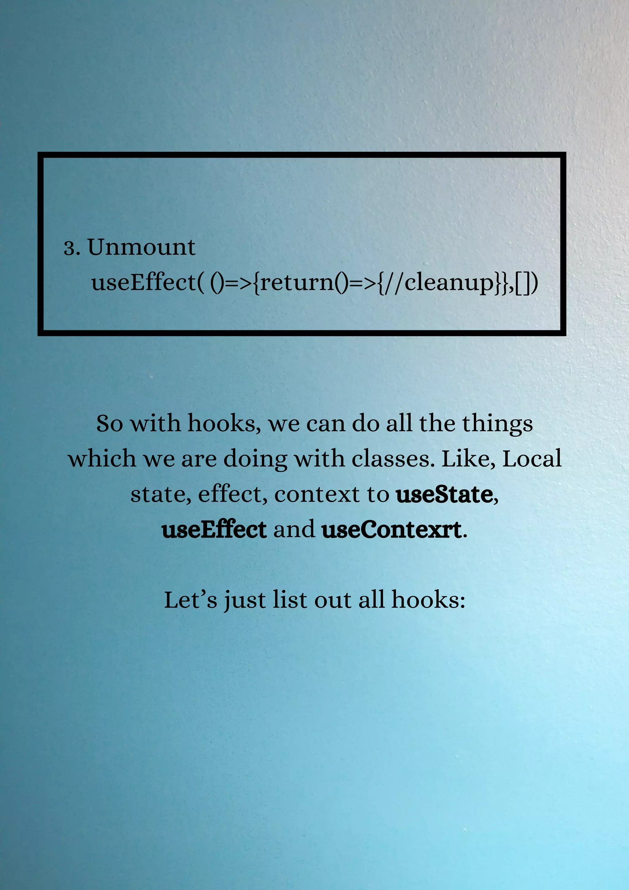 3. Unmount useEffect( ()=>{return()=>{//cleanup}},[]) So with hooks, we can do all the things which we are doing with classes. Like, Local state, effect, context to useState, useEffect and useContexrt. Let’s just list out all hooks: 