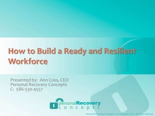 How to Build a Ready and Resilient Workforce Presented by:  Ann Coss, CEO Personal Recovery Concepts C:  586-530-4557 Personal Recovery Concepts, LLC Copyright 2010.  All rights reserved. 