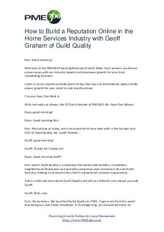 How to Build a Reputation Online in the
Home Services Industry with Geoff
Graham of Guild Quality
Ron: Good morning!
Welcome to the PME360 Powering Business Growth Show. Each session, we discuss
proven ways with our industry experts to help power growth for your local
remodeling business.
Listen in as our experts provide practical tips that you can immediately apply to help
power growth for your small to mid-sized business.
I’m your host, Ron Rodi Jr.
With me today as always, the CEO and founder of PME360, Mr. Ryan Paul Adams.
Ryan, good morning!
Ryan: Good morning Ron.
Ron: Also joining us today, we’re very excited to have here with is the founder and
CEO of Guild Quality, Mr. Geoff Graham.
Geoff, good morning!
Geoff: Thanks for having me!
Ryan: Good morning Geoff!
Ron: Geoff, Guild Quality is a company that works with builders, remodelers,
neighborhood developers and specialty companies and contractors all over North
America, helping to promote their client’s exceptional customer experiences.
Tell us a little bit more about Guild Quality and tell us a little bit more about yourself,
Geoff.
Geoff: Well, sure.
First, the business. We launched Guild Quality in 2003. It grew out from the work I
was doing as a real estate developer. In the beginning, we focused primarily on
Powering Growth Online for Local Businesses
http://www.PME360.com

 