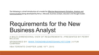 The following is a brief introduction of a model for Effective Requirements Elicitation, Analysis and
Communication being developed by Perry J. McLeod, business analyst, educator and thought leader.

Requirements for the New
Business Analyst
A M U LT I - D I M E N S I O N A L V I E W O F R E Q U I R E M E N T S | P R E S E N T E D B Y P E R RY
MCLEOD

S P O N S O R E D B Y: W W W. T H E N E W B U S I N E S S A N A LY S T. C O M | A P J M
C O M PA N Y
I I B A T O R O N T O C H A P T E R J U N E 1 9 TH, 2 0 1 3

 