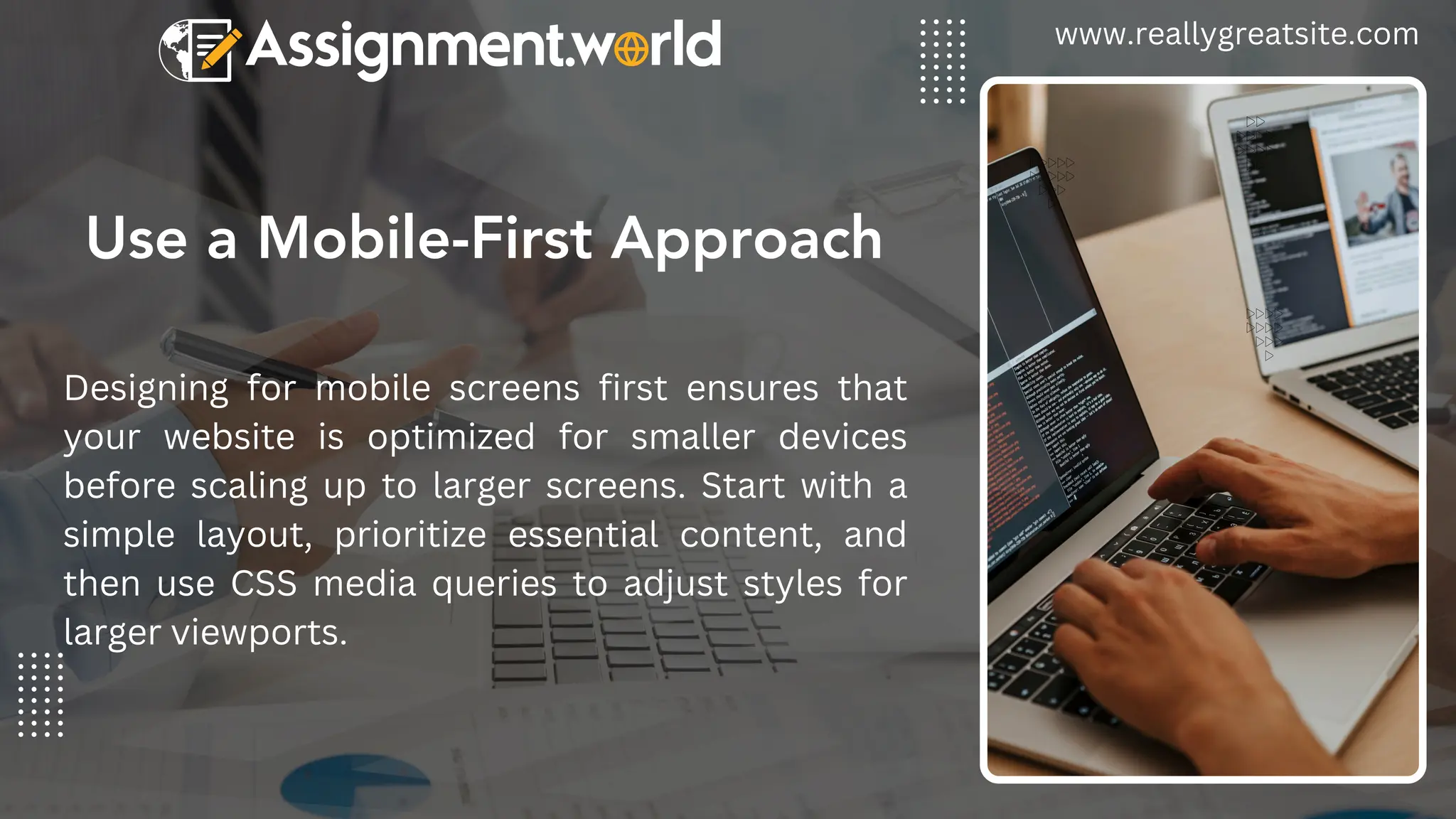 Use a Mobile-First Approach
www.reallygreatsite.com
Designing for mobile screens first ensures that
your website is optimized for smaller devices
before scaling up to larger screens. Start with a
simple layout, prioritize essential content, and
then use CSS media queries to adjust styles for
larger viewports.
 