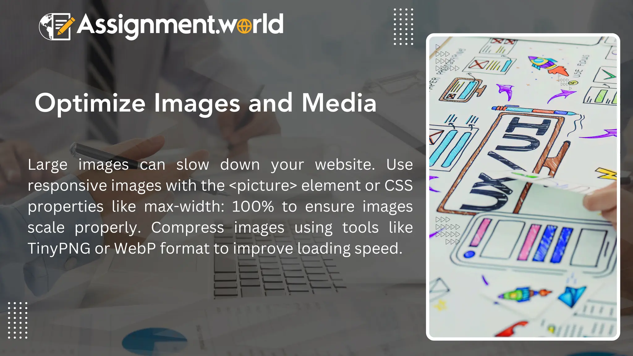 Optimize Images and Media
Large images can slow down your website. Use
responsive images with the <picture> element or CSS
properties like max-width: 100% to ensure images
scale properly. Compress images using tools like
TinyPNG or WebP format to improve loading speed.
 