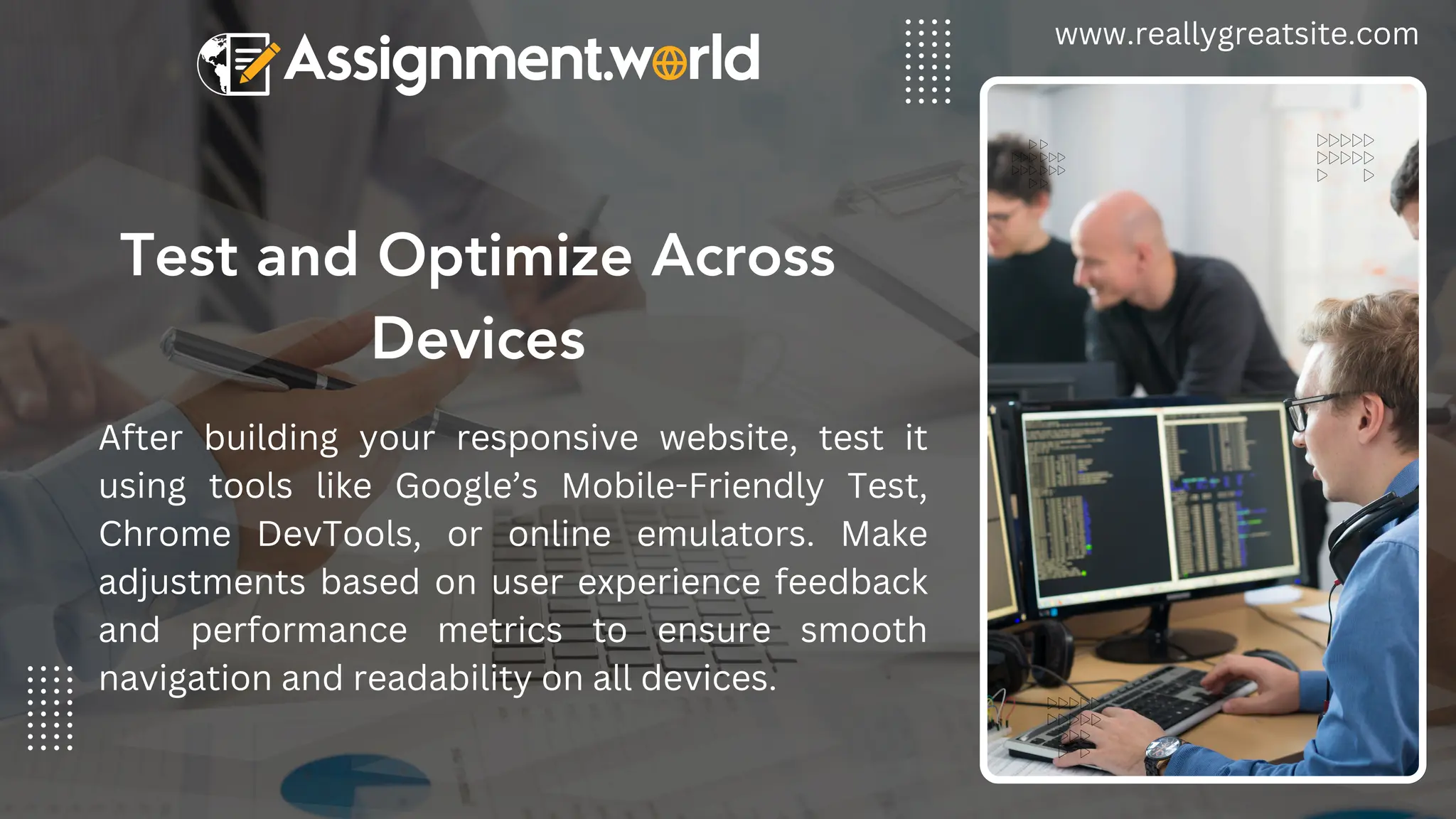 Test and Optimize Across
Devices
www.reallygreatsite.com
After building your responsive website, test it
using tools like Google’s Mobile-Friendly Test,
Chrome DevTools, or online emulators. Make
adjustments based on user experience feedback
and performance metrics to ensure smooth
navigation and readability on all devices.
 