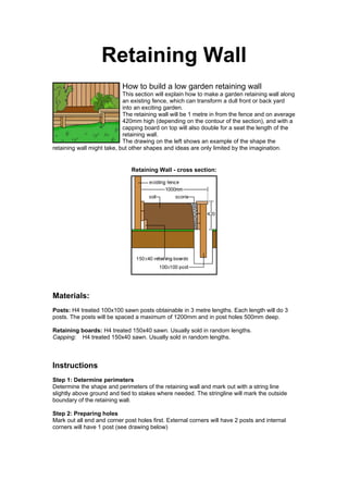 Retaining Wall
                           How to build a low garden retaining wall
                            This section will explain how to make a garden retaining wall along
                            an existing fence, which can transform a dull front or back yard
                            into an exciting garden.
                            The retaining wall will be 1 metre in from the fence and on average
                            420mm high (depending on the contour of the section), and with a
                            capping board on top will also double for a seat the length of the
                            retaining wall.
                            The drawing on the left shows an example of the shape the
retaining wall might take, but other shapes and ideas are only limited by the imagination.


                               Retaining Wall - cross section:




Materials:
Posts: H4 treated 100x100 sawn posts obtainable in 3 metre lengths. Each length will do 3
posts. The posts will be spaced a maximum of 1200mm and in post holes 500mm deep.

Retaining boards: H4 treated 150x40 sawn. Usually sold in random lengths.
Capping: H4 treated 150x40 sawn. Usually sold in random lengths.



Instructions
Step 1: Determine perimeters
Determine the shape and perimeters of the retaining wall and mark out with a string line
slightly above ground and tied to stakes where needed. The stringline will mark the outside
boundary of the retaining wall.

Step 2: Preparing holes
Mark out all end and corner post holes first. External corners will have 2 posts and internal
corners will have 1 post (see drawing below)
 