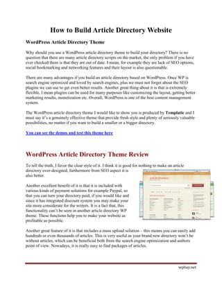 How to Build Article Directory Website
WordPress Article Directory Theme
Why should you use a WordPress article directory theme to build your directory? There is no
question that there are many article directory scripts on the market, the only problem if you have
ever checked them is that they are out of date. I mean, for example they are lack of SEO options,
social bookmarking and networking features and their layout is also questionable.

There are many advantages if you build an article directory based on WordPress. Once WP is
search engine optimized and loved by search engines, plus we must not forget about the SEO
plugins we can use to get even better results. Another great thing about it is that is extremely
flexible, I mean plugins can be used for many purposes like customizing the layout, getting better
marketing results, monetization etc. Overall, WordPress is one of the best content management
system.

The WordPress article directory theme I would like to show you is produced by Templatic and I
must say it’s a genuinely effective theme that provide fresh style and plenty of seriously valuable
possibilities, no matter if you want to build a smaller or a bigger directory.

You can see the demos and test this theme here




WordPress Article Directory Theme Review
To tell the truth, I favor the clear style of it. I think it is good for nothing to make an article
directory over-designed, furthermore from SEO aspect it is
also better.

Another excellent benefit of it is that it is included with
various kinds of payment solutions for example Paypal, so
that you can turn your directory paid, if you would like and
since it has integrated discount system you may make your
site more considerate for the writers. It is a fact that, this
functionality can’t be seen in another article directory WP
theme. These functions help you to make your website as
profitable as possible.

Another great feature of it is that includes a mass upload solution – this means you can easily add
hundreds or even thousands of articles. This is very useful as your brand new directory won’t be
without articles, which can be beneficial both from the search engine optimization and authors
point of view. Nowadays, it is really easy to find packages of articles.



                                                                                               wpbay.net
 
