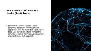 How to Build a Software as a
Service (SaaS) Product
• Software as a Service (SaaS) is a cloud
computing model that delivers software
applications over the internet on a subscription
basis. SaaS providers host and manage the
software, as well as the infrastructure, security,
and maintenance that support it.
 