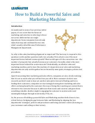 How to Build a Powerful Sales and
            Marketing Machine
Introduction

As mentioned in some of our previous white
papers, it’s no secret that the future of
marketing and sales lies in referring to these
not as two different but one single
department. Some companies have already
taken that step and combined the two into
what’s usually called Revenue Performance
Management department.


So, why is this sales/marketing alignment so important? The best way to respond to this
question is with another question (well, two actually). First, what is one of the most
important factors behind revenue growth? Most would agree it’s the conversion rate –the
number of prospects that actually become your customers. Secondly, what is the most
important factor behind the conversion rate? Undoubtedly, an effective sales and
marketing machine, and to have this machine, it’s imperative your sales and marketing
departments not only work together but are bound by same goals, strategies, policies and
procedures.

Apart from joining their marketing and sales efforts, companies are also slowly realizing
that it’s not so much what you sell but how you sell it. Most customers do their own
research and don’t want to hear yet another sales pitch. Instead of finding and force-
feeding their customers, companies are increasingly focusing their marketing and sales
efforts on being found by the customer. One way of doing this is putting out content that is
relevant to the customer because it addresses their needs and concerns and gives them
something valuable. Another might is engaging the customer in an interactive and
meaningful dialogue through social media, CTAs, etc.

So, the process of building a powerful Sales and Marketing machine boils down to two
critical factors: bridging the gap between Sales and Marketing by aligning the two
departments’ strategies, policies and procedures and being customer-centric (focusing on
your customers and selling on their terms).




                   LeadMaster Australia Pty Ltd – L6, 80 Mount Street, North Sydney NSW 2060
                  www.leadmaster.com.au | community.leadmaster.com.au | +611 300 852 599
 