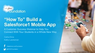 “How To” Build a
Salesforce1 Mobile App
Carlos Eiroa
Kathy Lueckeman
A Customer Success Webinar to Help You
Connect With Your Students in a Whole New Way
/Salesforce.comFoundation
@SFDCFoundation
 