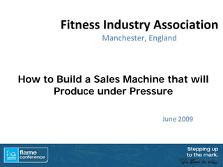 Fitness Industry Association 
                Manchester, England



How to Build a Sales Machine that will
      Produce under Pressure

                               June 2009
 
