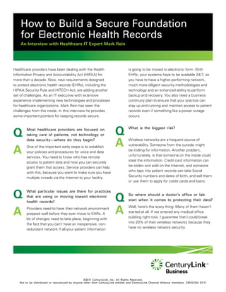 How to Build a Secure Foundation
    for Electronic Health Records
    An Interview with Healthcare IT Expert Mark Rein




Healthcare providers have been dealing with the Health                           is going to be moved to electronic form. With
Information Privacy and Accountability Act (HIPAA) for                           EHRs, your systems have to be available 24/7, so
more than a decade. Now, new requirements designed                               you have to have a higher-performing network,
to protect electronic health records (EHRs), including the                       much more diligent security methodologies and
HIPAA Security Rule and HITECH Act, are adding another                           technology and an enhanced ability to perform
set of challenges. As an IT executive with extensive                             backup and recovery. You also need a business
experience implementing new technologies and processes                           continuity plan to ensure that your practice can
for healthcare organizations, Mark Rein has seen the                             stay up and running and maintain access to patient
challenges from the inside. In this interview he provides                        records even if something like a power outage
some important pointers for keeping records secure.                              occurs.




Q      Most healthcare providers are focused on
       taking care of patients, not technology or                      Q         What is the biggest risk?


       data security—where do they begin?
                                                                       A         Wireless networks are a frequent source of


A
                                                                                 vulnerability. Someone from the outside might
       One of the important early steps is to establish
                                                                                 be trolling for information. Another problem,
       your policies and procedures for voice and data
                                                                                 unfortunately, is that someone on the inside could
       services. You need to know who has remote
                                                                                 steal the information. Credit card information can
       access to patient data and how you can securely
                                                                                 be stolen and sold on the Internet, and someone
       grant them that access. Service providers can help
                                                                                 who taps into patient records can take Social
       with this, because you want to make sure you have
                                                                                 Security numbers and dates of birth, and sell them
       multiple inroads via the Internet to your facility.
                                                                                 or use them to apply for credit cards and loans.



Q      What particular issues are there for practices
       that are using or moving toward electronic
       health records?                                                 Q         So where should a doctor’s office or lab
                                                                                 start when it comes to protecting their data?


A                                                                      A
                                                                                 Well, here’s the scary thing: Many of them haven’t
       Providers need to have their network environment
                                                                                 started at all. If we entered any medical office
       prepped well before they ever move to EHRs. A
                                                                                 building right now, I guarantee that I could break
       lot of changes need to take place, beginning with
                                                                                 into 20% of their wireless networks because they
       the fact that you can’t have an inexpensive, non-
                                                                                 have no wireless network security.
       redundant network if all your patient information




                                                 ©2011 CenturyLink, Inc. All Rights Reserved.
   Not to be distributed or reproduced by anyone other than CenturyLink entities and CenturyLink Channel Alliance members. CM101244 07/11
 
