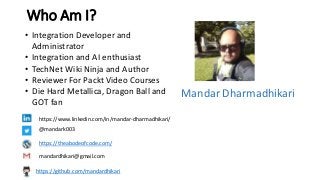 Who Am I?
• Integration Developer and
Administrator
• Integration and AI enthusiast
• TechNet Wiki Ninja and Author
• Reviewer For Packt Video Courses
• Die Hard Metallica, Dragon Ball and
GOT fan
https://www.linkedin.com/in/mandar-dharmadhikari/
@mandark003
https://theabodeofcode.com/
mandardhikari@gmail.com
Mandar Dharmadhikari
https://github.com/mandardhikari
 