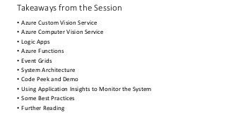 Takeaways from the Session
• Azure Custom Vision Service
• Azure Computer Vision Service
• Logic Apps
• Azure Functions
• Event Grids
• System Architecture
• Code Peek and Demo
• Using Application Insights to Monitor the System
• Some Best Practices
• Further Reading
 