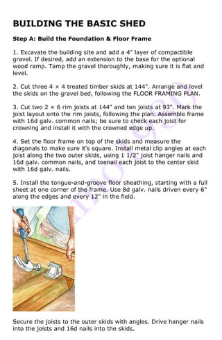 BUILDING THE BASIC SHED
Step A: Build the Foundation & Floor Frame

1. Excavate the building site and add a 4" layer of compactible
gravel. If desired, add an extension to the base for the optional
wood ramp. Tamp the gravel thoroughly, making sure it is flat and
level.

2. Cut three 4 × 4 treated timber skids at 144". Arrange and level
the skids on the gravel bed, following the FLOOR FRAMING PLAN.

3. Cut two 2 × 6 rim joists at 144" and ten joists at 93". Mark the
joist layout onto the rim joists, following the plan. Assemble frame
with 16d galv. common nails; be sure to check each joist for
crowning and install it with the crowned edge up.

4. Set the floor frame on top of the skids and measure the
diagonals to make sure it's square. Install metal clip angles at each
joist along the two outer skids, using 1 1/2" joist hanger nails and
16d galv. common nails, and toenail each joist to the center skid
with 16d galv. nails.

5. Install the tongue-and-groove floor sheathing, starting with a full
sheet at one corner of the frame. Use 8d galv. nails driven every 6"
along the edges and every 12" in the field.




Secure the joists to the outer skids with angles. Drive hanger nails
into the joists and 16d nails into the skids.
 