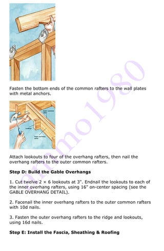 Fasten the bottom ends of the common rafters to the wall plates
with metal anchors.




Attach lookouts to four of the overhang rafters, then nail the
overhang rafters to the outer common rafters.

Step D: Build the Gable Overhangs

1. Cut twelve 2 × 6 lookouts at 3". Endnail the lookouts to each of
the inner overhang rafters, using 16" on-center spacing (see the
GABLE OVERHANG DETAIL).

2. Facenail the inner overhang rafters to the outer common rafters
with 10d nails.

3. Fasten the outer overhang rafters to the ridge and lookouts,
using 16d nails.

Step E: Install the Fascia, Sheathing & Roofing
 