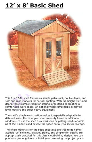 12’ x 8’ Basic Shed




This 8 × 12-ft. shed features a simple gable roof, double doors, and
side and rear windows for natural lighting. With full-height walls and
doors, there's ample room for storing large items or creating a
comfortable work space. An optional wood ramp helps in moving
lawn mowers and other heavy equipment.

The shed's simple construction makes it especially adaptable for
different uses. For example, you can easily frame in additional
windows—to use the shed as a workshop or potting shed—or omit
all of the windows and devote the space entirely to secure storage.

The finish materials for the basic shed also are true to its name:
asphalt roof shingles, plywood siding, and simple trim details are
appropriately practical for this classic outbuilding design. You can
purchase prehung doors or build your own using the project plans.
 