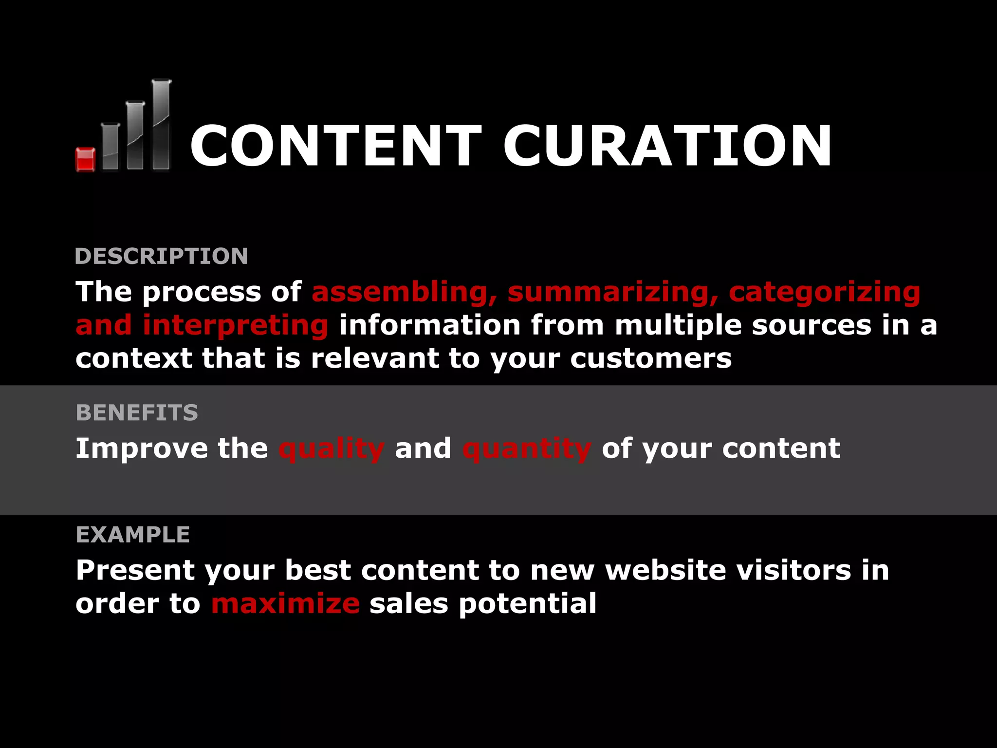 CONTENT CURATION
DESCRIPTION
The process of assembling, summarizing, categorizing
and interpreting information from multiple sources in a
context that is relevant to your customers
BENEFITS
Improve the quality and quantity of your content


EXAMPLE
Present your best content to new website visitors in
order to maximize sales potential
 