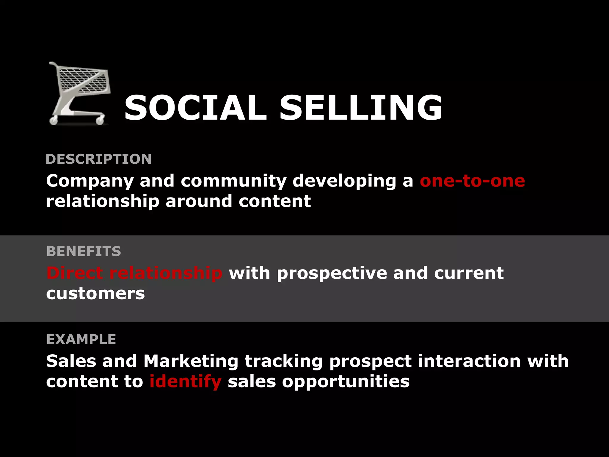SOCIAL SELLING
DESCRIPTION
Company and community developing a one-to-one
relationship around content

BENEFITS
Direct relationship with prospective and current
customers

EXAMPLE
Sales and Marketing tracking prospect interaction with
content to identify sales opportunities
 