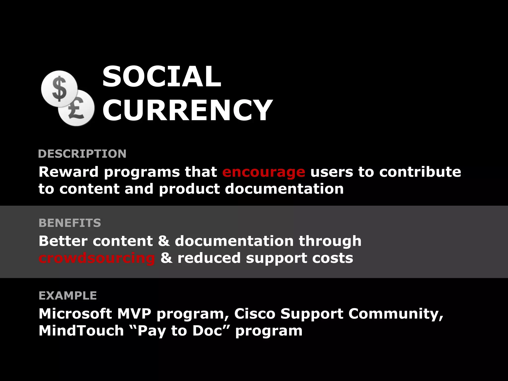 SOCIAL
           CURRENCY
DESCRIPTION
Reward programs that encourage users to contribute
to content and product documentation

BENEFITS
Better content & documentation through
crowdsourcing & reduced support costs

EXAMPLE
Microsoft MVP program, Cisco Support Community,
MindTouch “Pay to Doc” program
 