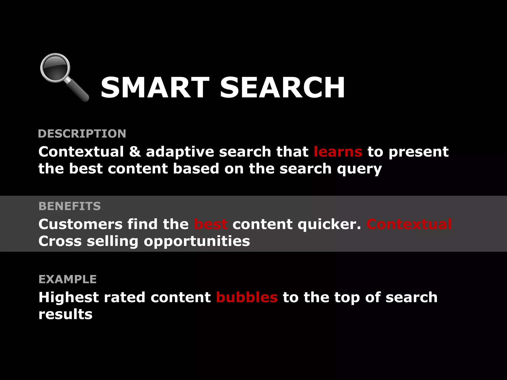 SMART SEARCH
DESCRIPTION
Contextual & adaptive search that learns to present
the best content based on the search query

BENEFITS
Customers find the best content quicker. Contextual
Cross selling opportunities

EXAMPLE
Highest rated content bubbles to the top of search
results
 