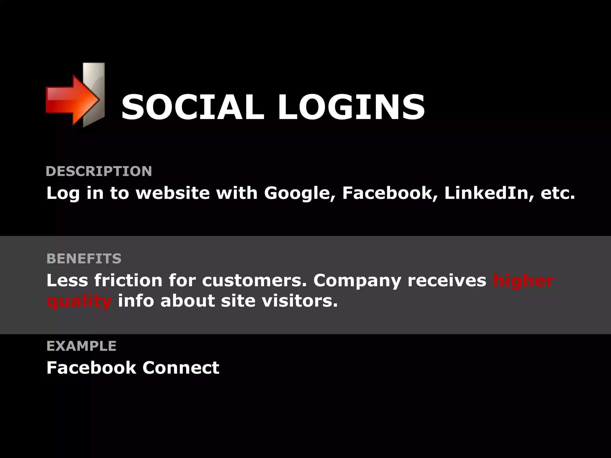SOCIAL LOGINS
DESCRIPTION
Log in to website with Google, Facebook, LinkedIn, etc.


BENEFITS
Less friction for customers. Company receives higher
quality info about site visitors.

EXAMPLE
Facebook Connect
 