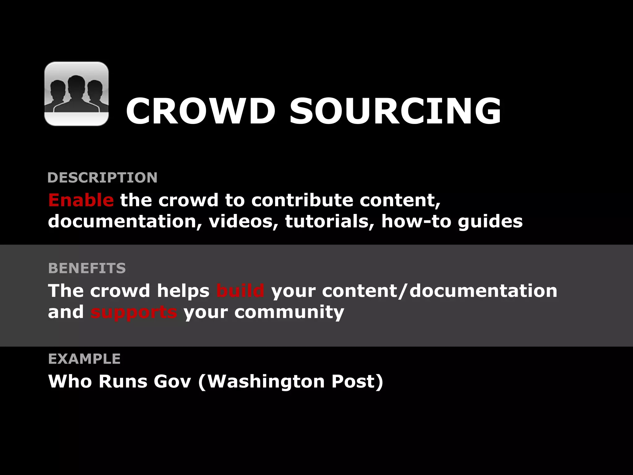 CROWD SOURCING
DESCRIPTION
Enable the crowd to contribute content,
documentation, videos, tutorials, how-to guides

BENEFITS
The crowd helps build your content/documentation
and supports your community

EXAMPLE
Who Runs Gov (Washington Post)
 