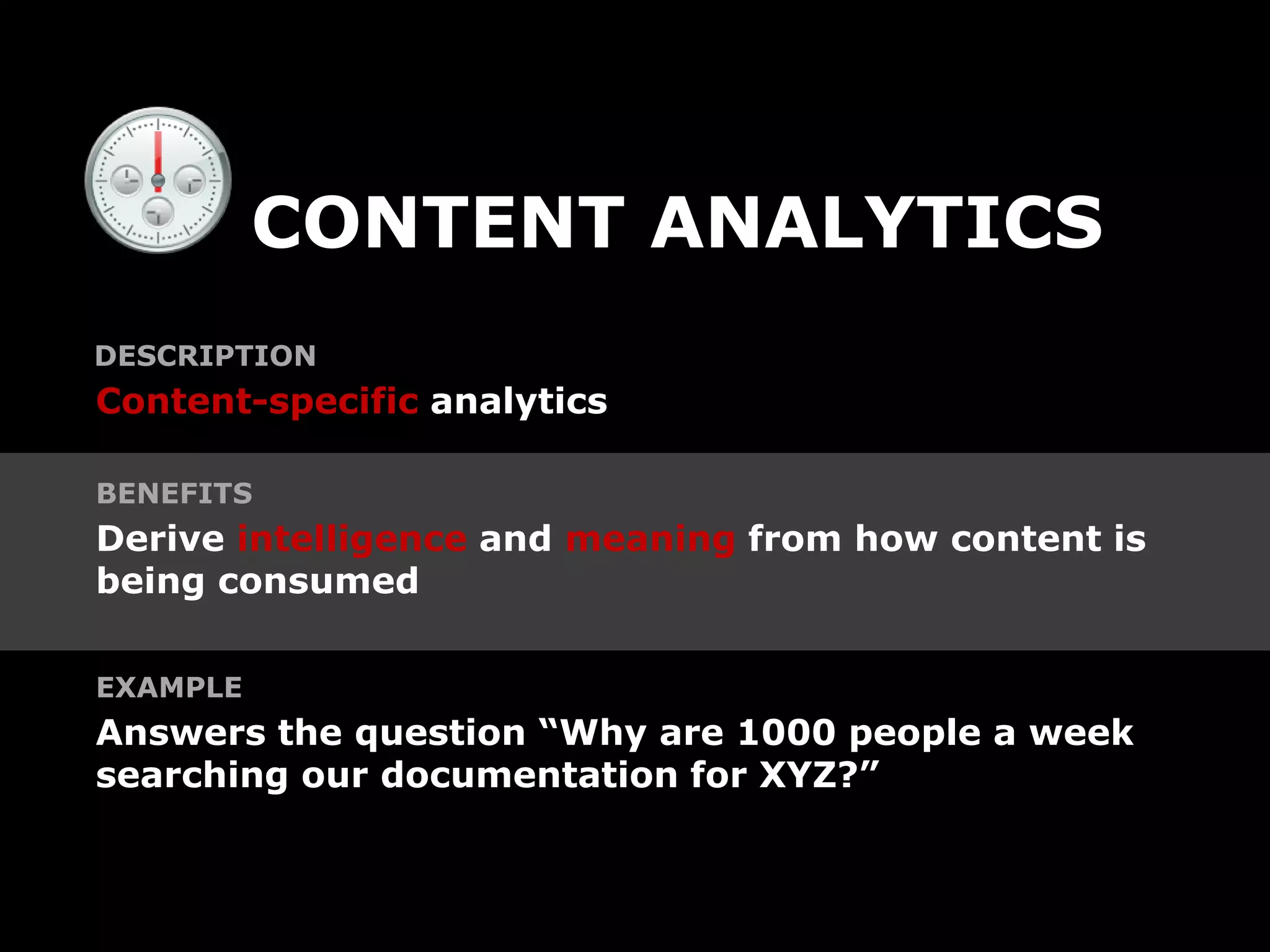 CONTENT ANALYTICS
DESCRIPTION
Content-specific analytics

BENEFITS
Derive intelligence and meaning from how content is
being consumed

EXAMPLE
Answers the question “Why are 1000 people a week
searching our documentation for XYZ?”
 