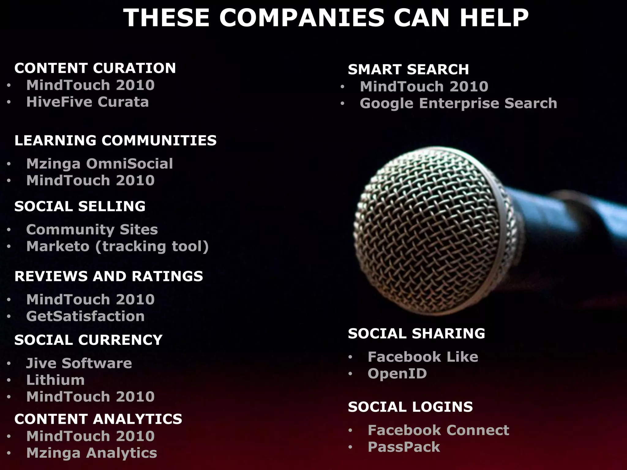 THESE COMPANIES CAN HELP
 CONTENT CURATION               SMART SEARCH
• MindTouch 2010               • MindTouch 2010
• HiveFive Curata              • Google Enterprise Search

    LEARNING COMMUNITIES
•    Mzinga OmniSocial
•    MindTouch 2010
    SOCIAL SELLING
•    Community Sites
•    Marketo (tracking tool)

    REVIEWS AND RATINGS
•    MindTouch 2010
•    GetSatisfaction
    SOCIAL CURRENCY            SOCIAL SHARING

•    Jive Software             •   Facebook Like
•    Lithium                   •   OpenID
•    MindTouch 2010
                               SOCIAL LOGINS
 CONTENT ANALYTICS
• MindTouch 2010               •   Facebook Connect
• Mzinga Analytics             •   PassPack
 
