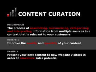 CONTENT CURATION
DESCRIPTION
The process of assembling, summarizing, categorizing
and interpreting information from multiple sources in a
context that is relevant to your customers
BENEFITS
Improve the quality and quantity of your content


EXAMPLE
Present your best content to new website visitors in
order to maximize sales potential
 