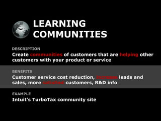 LEARNING
           COMMUNITIES
DESCRIPTION
Create communities of customers that are helping other
customers with your product or service

BENEFITS
Customer service cost reduction, increase leads and
sales, more satisfied customers, R&D info

EXAMPLE
Intuit’s TurboTax community site
 