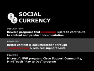 SOCIAL
           CURRENCY
DESCRIPTION
Reward programs that encourage users to contribute
to content and product documentation

BENEFITS
Better content & documentation through
crowdsourcing & reduced support costs

EXAMPLE
Microsoft MVP program, Cisco Support Community,
MindTouch “Pay to Doc” program
 