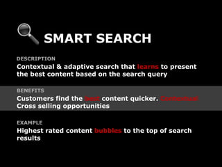 SMART SEARCH
DESCRIPTION
Contextual & adaptive search that learns to present
the best content based on the search query

BENEFITS
Customers find the best content quicker. Contextual
Cross selling opportunities

EXAMPLE
Highest rated content bubbles to the top of search
results
 