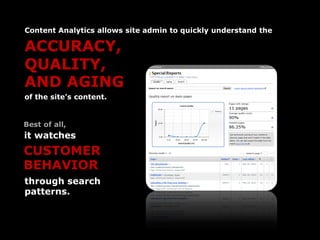 Content Analytics allows site admin to quickly understand the

ACCURACY,
QUALITY,
AND AGING
of the site’s content.


Best of all,
it watches
CUSTOMER
BEHAVIOR
through search
patterns.
 
