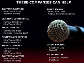 THESE COMPANIES CAN HELP
 CONTENT CURATION               SMART SEARCH
• MindTouch 2010               • MindTouch 2010
• HiveFive Curata              • Google Enterprise Search

    LEARNING COMMUNITIES
•    Mzinga OmniSocial
•    MindTouch 2010
    SOCIAL SELLING
•    Community Sites
•    Marketo (tracking tool)

    REVIEWS AND RATINGS
•    MindTouch 2010
•    GetSatisfaction
    SOCIAL CURRENCY            SOCIAL SHARING

•    Jive Software             •   Facebook Like
•    Lithium                   •   OpenID
•    MindTouch 2010
                               SOCIAL LOGINS
 CONTENT ANALYTICS
• MindTouch 2010               •   Facebook Connect
• Mzinga Analytics             •   PassPack
 
