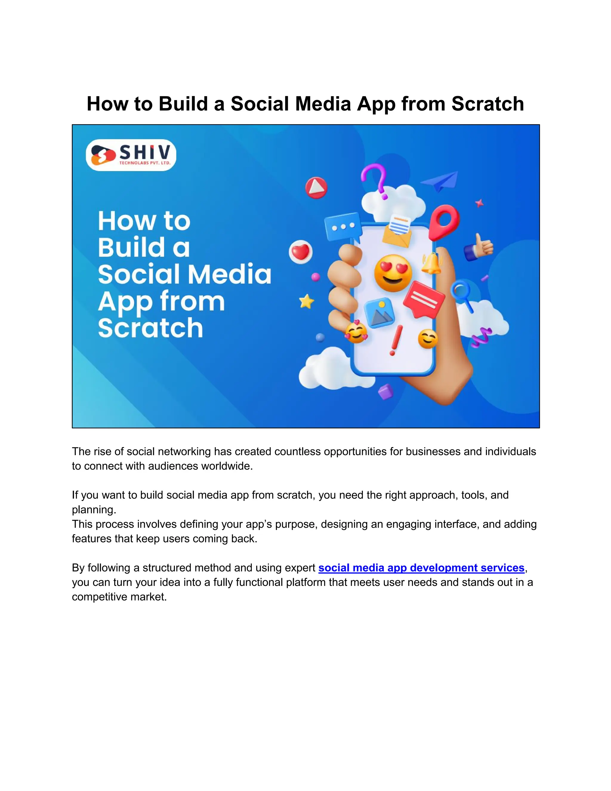 How to Build a Social Media App from Scratch
The rise of social networking has created countless opportunities for businesses and individuals
to connect with audiences worldwide.
If you want to build social media app from scratch, you need the right approach, tools, and
planning.
This process involves defining your app’s purpose, designing an engaging interface, and adding
features that keep users coming back.
By following a structured method and using expert social media app development services,
you can turn your idea into a fully functional platform that meets user needs and stands out in a
competitive market.
 