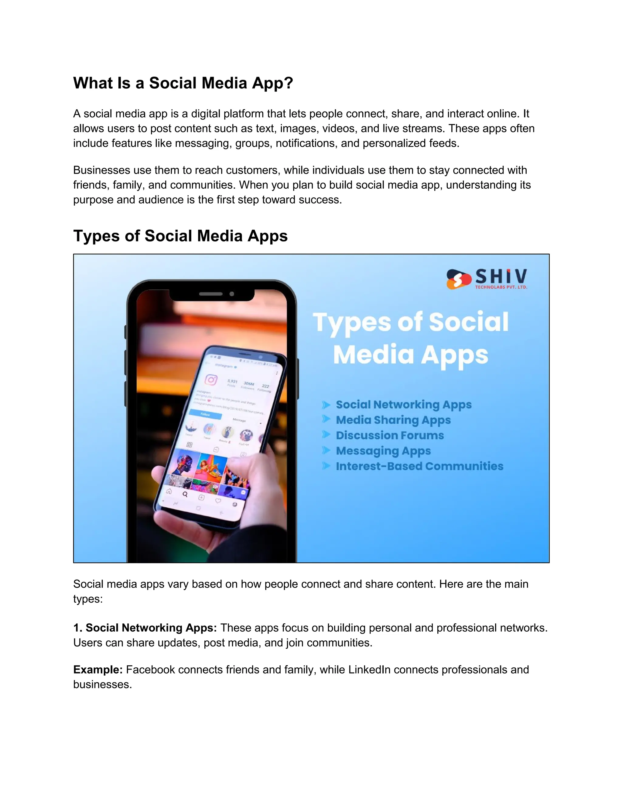 What Is a Social Media App?
A social media app is a digital platform that lets people connect, share, and interact online. It
allows users to post content such as text, images, videos, and live streams. These apps often
include features like messaging, groups, notifications, and personalized feeds.
Businesses use them to reach customers, while individuals use them to stay connected with
friends, family, and communities. When you plan to build social media app, understanding its
purpose and audience is the first step toward success.
Types of Social Media Apps
Social media apps vary based on how people connect and share content. Here are the main
types:
1. Social Networking Apps: These apps focus on building personal and professional networks.
Users can share updates, post media, and join communities.
Example: Facebook connects friends and family, while LinkedIn connects professionals and
businesses.
 