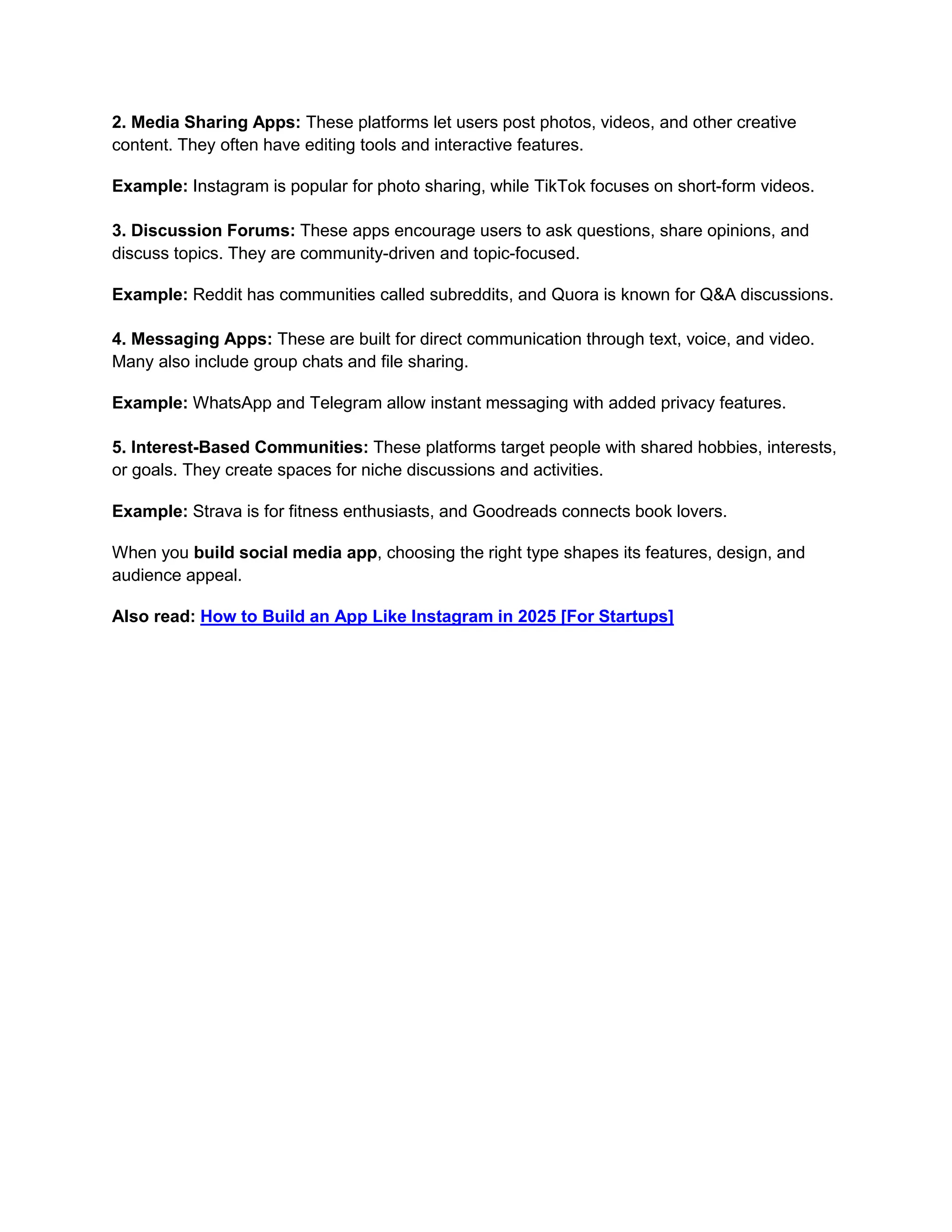 2. Media Sharing Apps: These platforms let users post photos, videos, and other creative
content. They often have editing tools and interactive features.
Example: Instagram is popular for photo sharing, while TikTok focuses on short-form videos.
3. Discussion Forums: These apps encourage users to ask questions, share opinions, and
discuss topics. They are community-driven and topic-focused.
Example: Reddit has communities called subreddits, and Quora is known for Q&A discussions.
4. Messaging Apps: These are built for direct communication through text, voice, and video.
Many also include group chats and file sharing.
Example: WhatsApp and Telegram allow instant messaging with added privacy features.
5. Interest-Based Communities: These platforms target people with shared hobbies, interests,
or goals. They create spaces for niche discussions and activities.
Example: Strava is for fitness enthusiasts, and Goodreads connects book lovers.
When you build social media app, choosing the right type shapes its features, design, and
audience appeal.
Also read: How to Build an App Like Instagram in 2025 [For Startups]
 