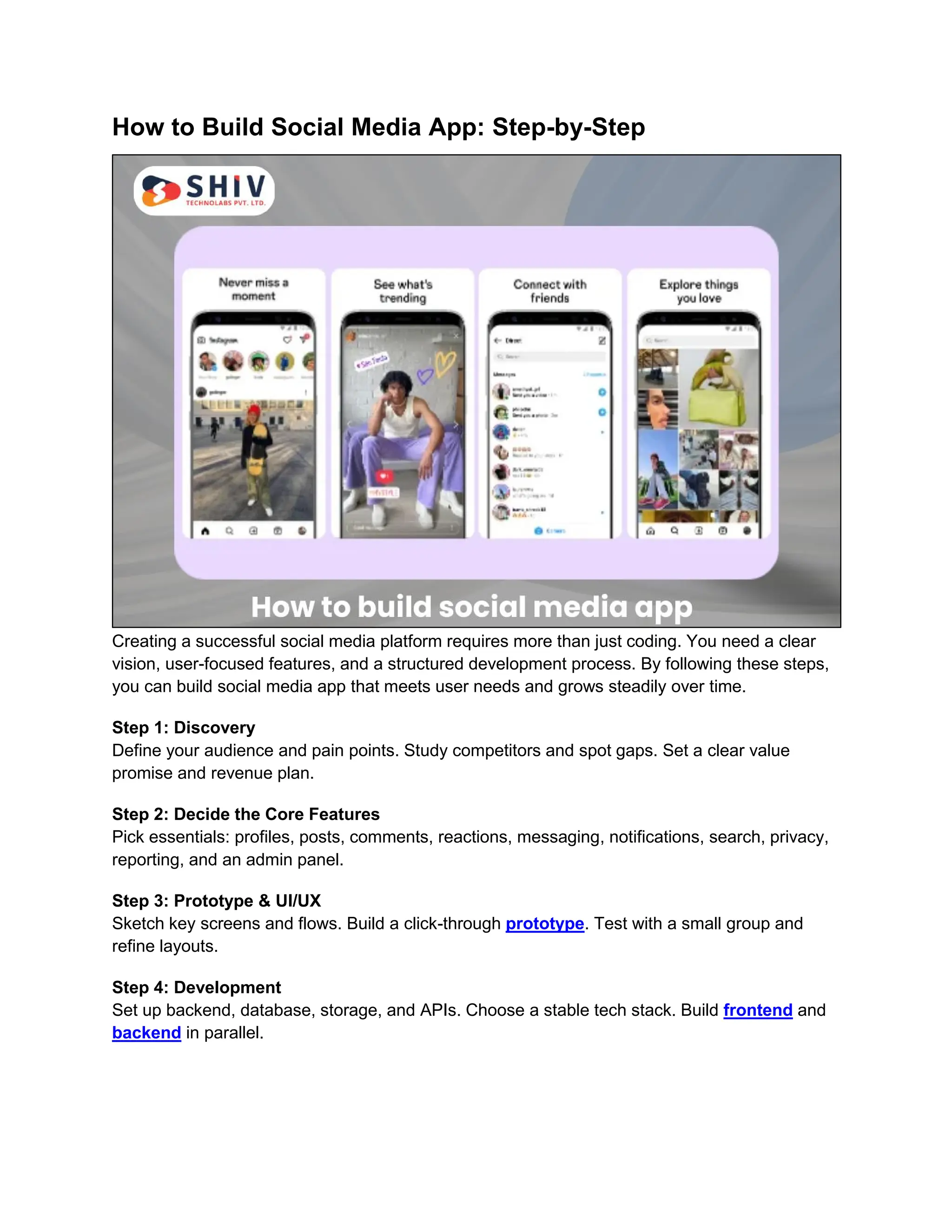 How to Build Social Media App: Step-by-Step
Creating a successful social media platform requires more than just coding. You need a clear
vision, user-focused features, and a structured development process. By following these steps,
you can build social media app that meets user needs and grows steadily over time.
Step 1: Discovery
Define your audience and pain points. Study competitors and spot gaps. Set a clear value
promise and revenue plan.
Step 2: Decide the Core Features
Pick essentials: profiles, posts, comments, reactions, messaging, notifications, search, privacy,
reporting, and an admin panel.
Step 3: Prototype & UI/UX
Sketch key screens and flows. Build a click-through prototype. Test with a small group and
refine layouts.
Step 4: Development
Set up backend, database, storage, and APIs. Choose a stable tech stack. Build frontend and
backend in parallel.
 