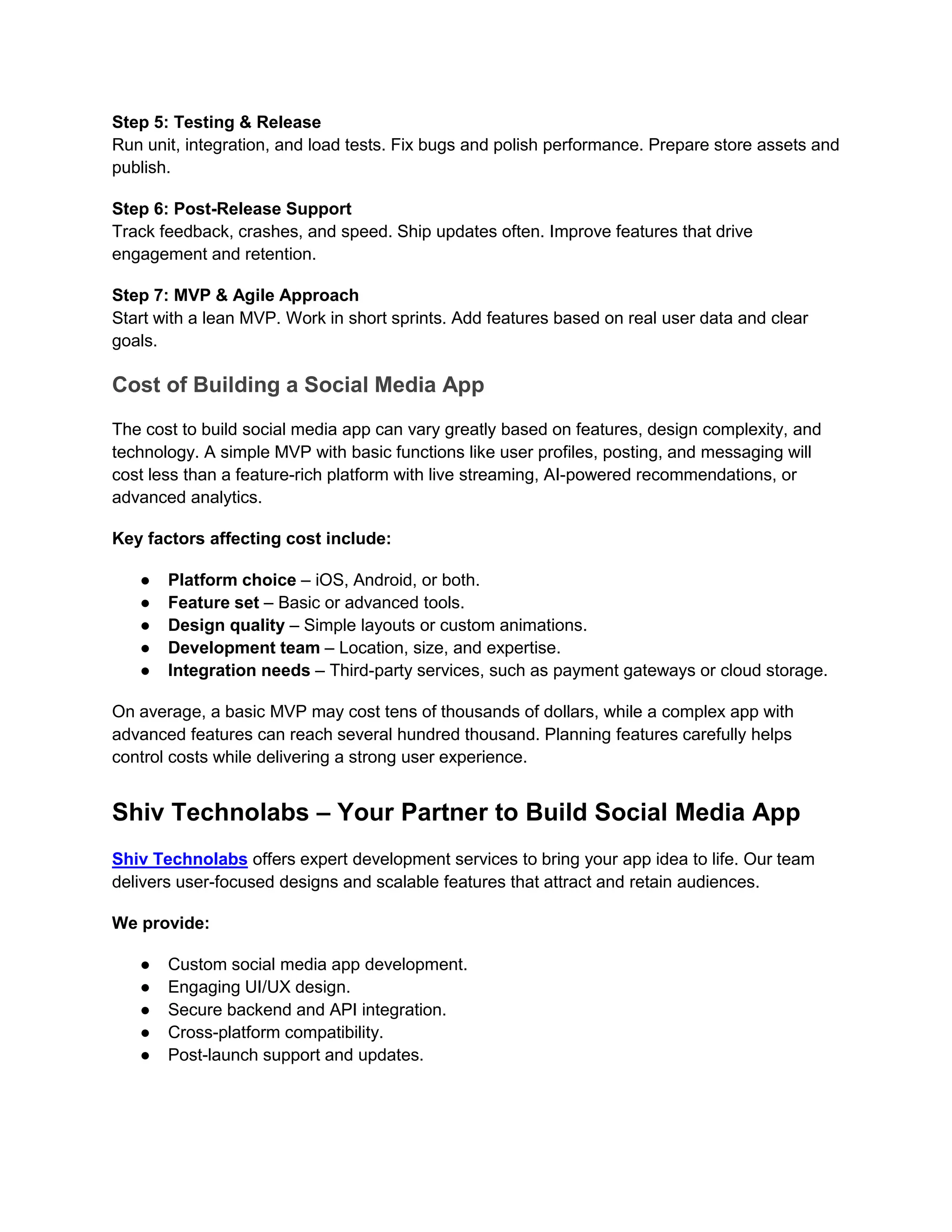 Step 5: Testing & Release
Run unit, integration, and load tests. Fix bugs and polish performance. Prepare store assets and
publish.
Step 6: Post-Release Support
Track feedback, crashes, and speed. Ship updates often. Improve features that drive
engagement and retention.
Step 7: MVP & Agile Approach
Start with a lean MVP. Work in short sprints. Add features based on real user data and clear
goals.
Cost of Building a Social Media App
The cost to build social media app can vary greatly based on features, design complexity, and
technology. A simple MVP with basic functions like user profiles, posting, and messaging will
cost less than a feature-rich platform with live streaming, AI-powered recommendations, or
advanced analytics.
Key factors affecting cost include:
● Platform choice – iOS, Android, or both.
● Feature set – Basic or advanced tools.
● Design quality – Simple layouts or custom animations.
● Development team – Location, size, and expertise.
● Integration needs – Third-party services, such as payment gateways or cloud storage.
On average, a basic MVP may cost tens of thousands of dollars, while a complex app with
advanced features can reach several hundred thousand. Planning features carefully helps
control costs while delivering a strong user experience.
Shiv Technolabs – Your Partner to Build Social Media App
Shiv Technolabs offers expert development services to bring your app idea to life. Our team
delivers user-focused designs and scalable features that attract and retain audiences.
We provide:
● Custom social media app development.
● Engaging UI/UX design.
● Secure backend and API integration.
● Cross-platform compatibility.
● Post-launch support and updates.
 