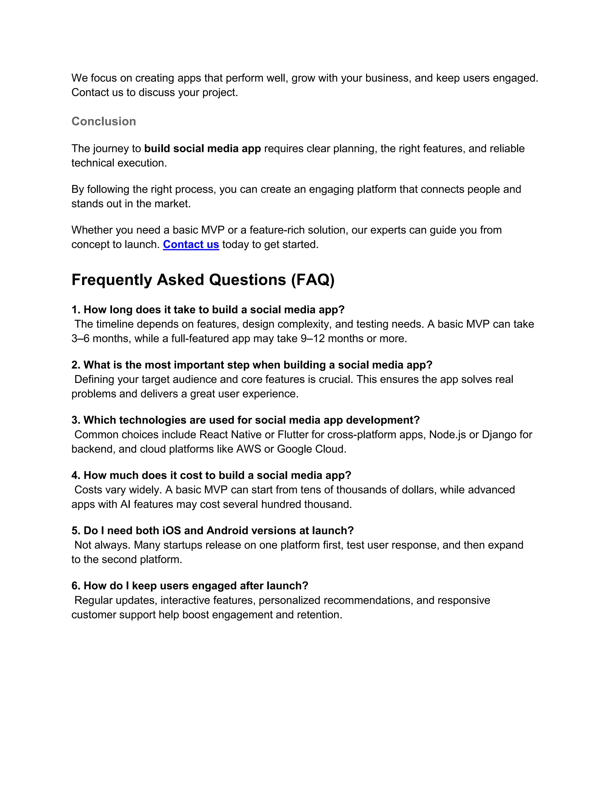 We focus on creating apps that perform well, grow with your business, and keep users engaged.
Contact us to discuss your project.
Conclusion
The journey to build social media app requires clear planning, the right features, and reliable
technical execution.
By following the right process, you can create an engaging platform that connects people and
stands out in the market.
Whether you need a basic MVP or a feature-rich solution, our experts can guide you from
concept to launch. Contact us today to get started.
Frequently Asked Questions (FAQ)
1. How long does it take to build a social media app?
The timeline depends on features, design complexity, and testing needs. A basic MVP can take
3–6 months, while a full-featured app may take 9–12 months or more.
2. What is the most important step when building a social media app?
Defining your target audience and core features is crucial. This ensures the app solves real
problems and delivers a great user experience.
3. Which technologies are used for social media app development?
Common choices include React Native or Flutter for cross-platform apps, Node.js or Django for
backend, and cloud platforms like AWS or Google Cloud.
4. How much does it cost to build a social media app?
Costs vary widely. A basic MVP can start from tens of thousands of dollars, while advanced
apps with AI features may cost several hundred thousand.
5. Do I need both iOS and Android versions at launch?
Not always. Many startups release on one platform first, test user response, and then expand
to the second platform.
6. How do I keep users engaged after launch?
Regular updates, interactive features, personalized recommendations, and responsive
customer support help boost engagement and retention.
 