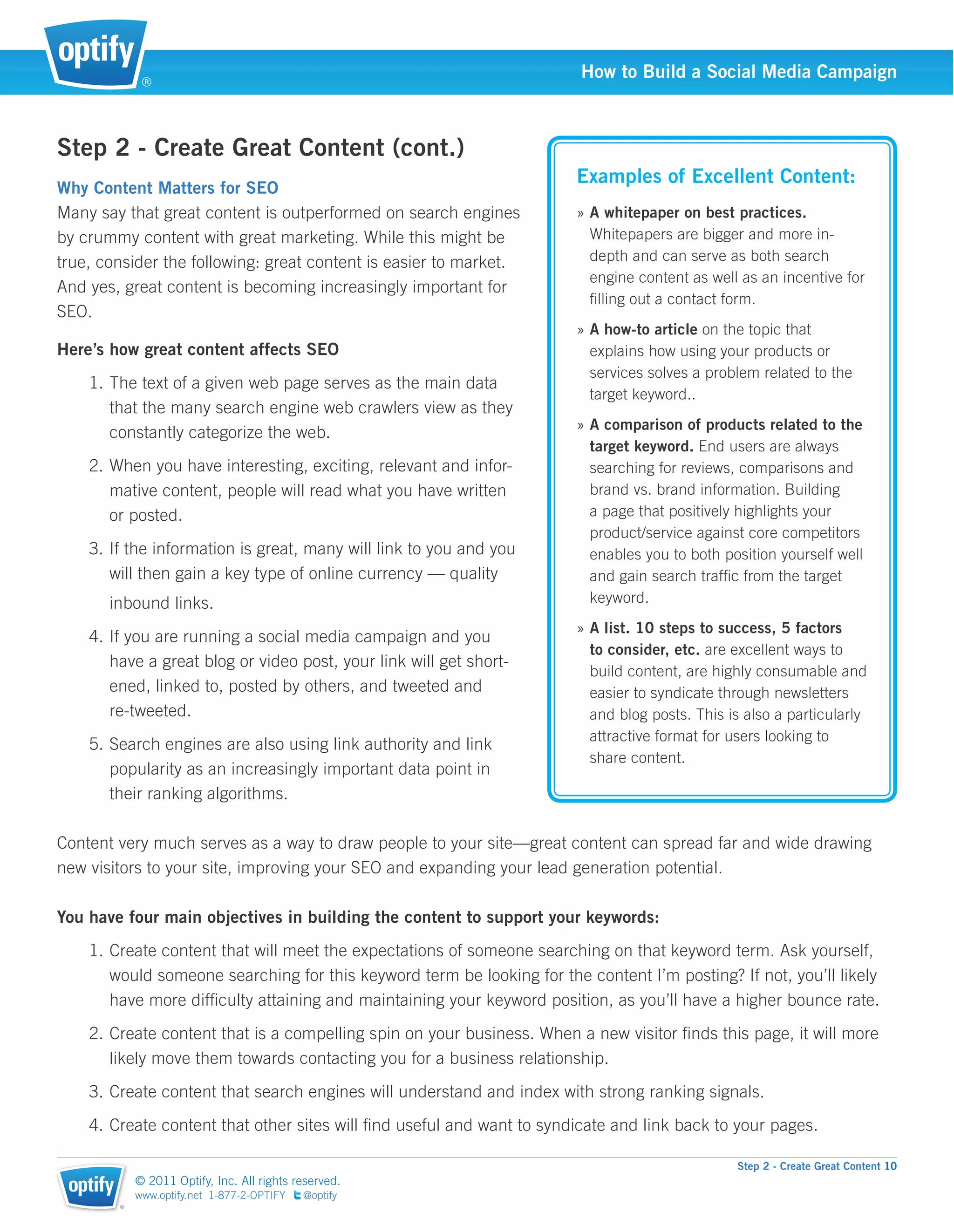 ®
                                                                        How to Build a Social Media Campaign



Step 2 - Create Great Content (cont.)
                                                                       Examples of Excellent Content:
Why Content Matters for SEO
Many say that great content is outperformed on search engines          » A whitepaper on best practices.
by crummy content with great marketing. While this might be              Whitepapers are bigger and more in-
true, consider the following: great content is easier to market.         depth and can serve as both search
                                                                         engine content as well as an incentive for
And yes, great content is becoming increasingly important for
                                                                         ﬁlling out a contact form.
SEO.
                                                                       » A how-to article on the topic that
Here’s how great content affects SEO                                     explains how using your products or
                                                                         services solves a problem related to the
    1. The text of a given web page serves as the main data
                                                                         target keyword..
       that the many search engine web crawlers view as they
                                                                       » A comparison of products related to the
       constantly categorize the web.
                                                                         target keyword. End users are always
    2. When you have interesting, exciting, relevant and infor-          searching for reviews, comparisons and
       mative content, people will read what you have written            brand vs. brand information. Building
       or posted.                                                        a page that positively highlights your
                                                                         product/service against core competitors
    3. If the information is great, many will link to you and you        enables you to both position yourself well
       will then gain a key type of online currency — quality            and gain search trafﬁc from the target
       inbound links.                                                    keyword.
                                                                       » A list. 10 steps to success, 5 factors
    4. If you are running a social media campaign and you
                                                                         to consider, etc. are excellent ways to
       have a great blog or video post, your link will get short-
                                                                         build content, are highly consumable and
       ened, linked to, posted by others, and tweeted and                easier to syndicate through newsletters
       re-tweeted.                                                       and blog posts. This is also a particularly
                                                                         attractive format for users looking to
    5. Search engines are also using link authority and link
                                                                         share content.
       popularity as an increasingly important data point in
       their ranking algorithms.

Content very much serves as a way to draw people to your site—great content can spread far and wide drawing
new visitors to your site, improving your SEO and expanding your lead generation potential.

You have four main objectives in building the content to support your keywords:
    1. Create content that will meet the expectations of someone searching on that keyword term. Ask yourself,
       would someone searching for this keyword term be looking for the content I’m posting? If not, you’ll likely
       have more difﬁculty attaining and maintaining your keyword position, as you’ll have a higher bounce rate.
    2. Create content that is a compelling spin on your business. When a new visitor ﬁnds this page, it will more
       likely move them towards contacting you for a business relationship.
    3. Create content that search engines will understand and index with strong ranking signals.
    4. Create content that other sites will ﬁnd useful and want to syndicate and link back to your pages.

                                                                                               Step 2 - Create Great Content 10
            © 2011 Optify, Inc. All rights reserved.
            www.optify.net 1-877-2-OPTIFY   @optify
        ®
 