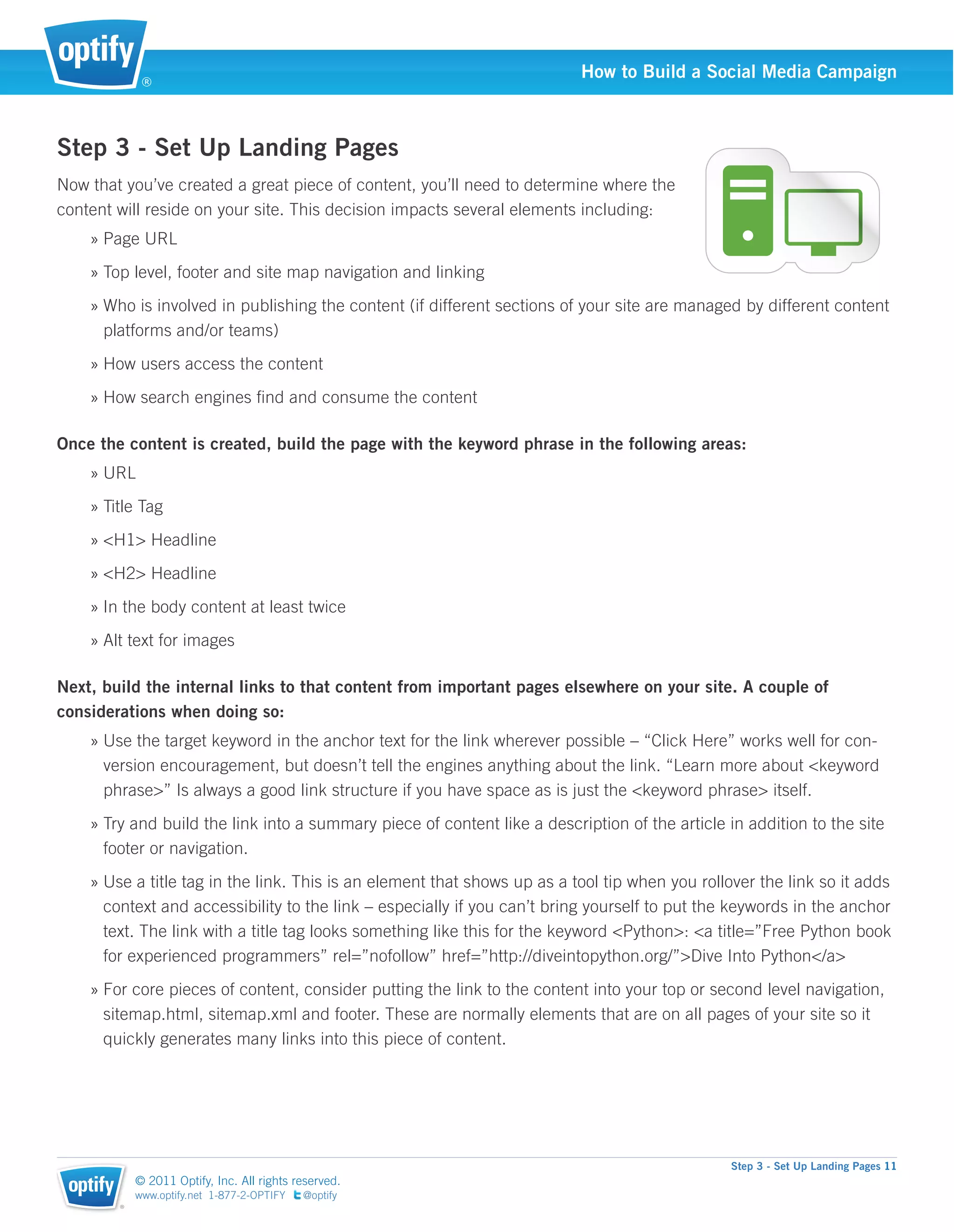 ®
                                                                          How to Build a Social Media Campaign



Step 3 - Set Up Landing Pages
Now that you’ve created a great piece of content, you’ll need to determine where the
content will reside on your site. This decision impacts several elements including:
    » Page URL
    » Top level, footer and site map navigation and linking
    » Who is involved in publishing the content (if different sections of your site are managed by different content
      platforms and/or teams)
    » How users access the content
    » How search engines ﬁnd and consume the content

Once the content is created, build the page with the keyword phrase in the following areas:
    » URL
    » Title Tag
    » <H1> Headline
    » <H2> Headline
    » In the body content at least twice
    » Alt text for images

Next, build the internal links to that content from important pages elsewhere on your site. A couple of
considerations when doing so:
    » Use the target keyword in the anchor text for the link wherever possible – “Click Here” works well for con-
      version encouragement, but doesn’t tell the engines anything about the link. “Learn more about <keyword
      phrase>” Is always a good link structure if you have space as is just the <keyword phrase> itself.
    » Try and build the link into a summary piece of content like a description of the article in addition to the site
      footer or navigation.
    » Use a title tag in the link. This is an element that shows up as a tool tip when you rollover the link so it adds
      context and accessibility to the link – especially if you can’t bring yourself to put the keywords in the anchor
      text. The link with a title tag looks something like this for the keyword <Python>: <a title=”Free Python book
      for experienced programmers” rel=”nofollow” href=”http://diveintopython.org/”>Dive Into Python</a>
    » For core pieces of content, consider putting the link to the content into your top or second level navigation,
      sitemap.html, sitemap.xml and footer. These are normally elements that are on all pages of your site so it
      quickly generates many links into this piece of content.




                                                                                               Step 3 - Set Up Landing Pages 11
            © 2011 Optify, Inc. All rights reserved.
            www.optify.net 1-877-2-OPTIFY   @optify
        ®
 