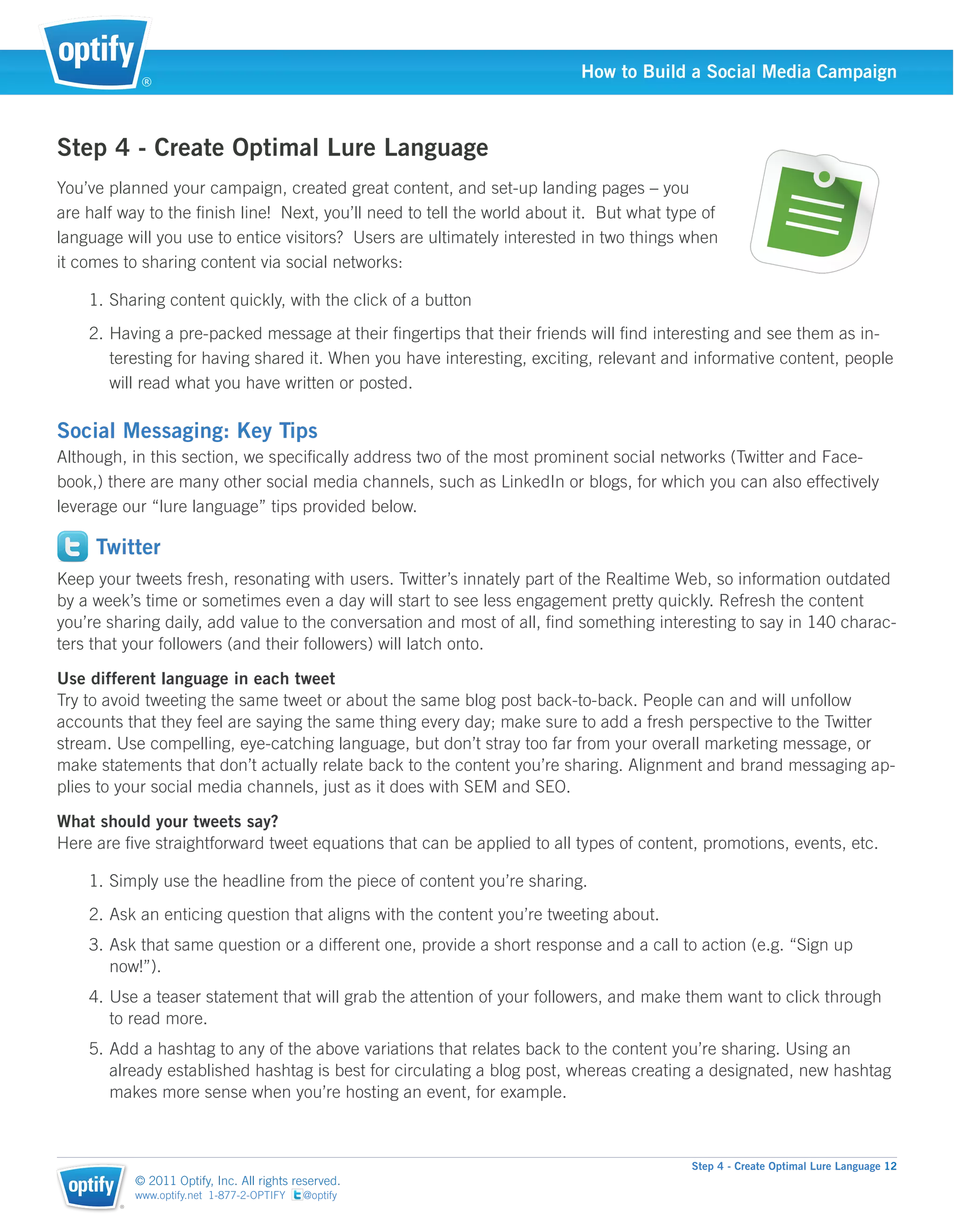 ®
                                                                          How to Build a Social Media Campaign



Step 4 - Create Optimal Lure Language
You’ve planned your campaign, created great content, and set-up landing pages – you
are half way to the ﬁnish line! Next, you’ll need to tell the world about it. But what type of
language will you use to entice visitors? Users are ultimately interested in two things when
it comes to sharing content via social networks:

    1. Sharing content quickly, with the click of a button
    2. Having a pre-packed message at their ﬁngertips that their friends will ﬁnd interesting and see them as in-
       teresting for having shared it. When you have interesting, exciting, relevant and informative content, people
       will read what you have written or posted.

Social Messaging: Key Tips
Although, in this section, we speciﬁcally address two of the most prominent social networks (Twitter and Face-
book,) there are many other social media channels, such as LinkedIn or blogs, for which you can also effectively
leverage our “lure language” tips provided below.

     Twitter
Keep your tweets fresh, resonating with users. Twitter’s innately part of the Realtime Web, so information outdated
by a week’s time or sometimes even a day will start to see less engagement pretty quickly. Refresh the content
you’re sharing daily, add value to the conversation and most of all, ﬁnd something interesting to say in 140 charac-
ters that your followers (and their followers) will latch onto.

Use different language in each tweet
Try to avoid tweeting the same tweet or about the same blog post back-to-back. People can and will unfollow
accounts that they feel are saying the same thing every day; make sure to add a fresh perspective to the Twitter
stream. Use compelling, eye-catching language, but don’t stray too far from your overall marketing message, or
make statements that don’t actually relate back to the content you’re sharing. Alignment and brand messaging ap-
plies to your social media channels, just as it does with SEM and SEO.

What should your tweets say?
Here are ﬁve straightforward tweet equations that can be applied to all types of content, promotions, events, etc.

    1. Simply use the headline from the piece of content you’re sharing.
    2. Ask an enticing question that aligns with the content you’re tweeting about.
    3. Ask that same question or a different one, provide a short response and a call to action (e.g. “Sign up
       now!”).
    4. Use a teaser statement that will grab the attention of your followers, and make them want to click through
       to read more.
    5. Add a hashtag to any of the above variations that relates back to the content you’re sharing. Using an
       already established hashtag is best for circulating a blog post, whereas creating a designated, new hashtag
       makes more sense when you’re hosting an event, for example.



                                                                                          Step 4 - Create Optimal Lure Language 12
            © 2011 Optify, Inc. All rights reserved.
            www.optify.net 1-877-2-OPTIFY   @optify
        ®
 