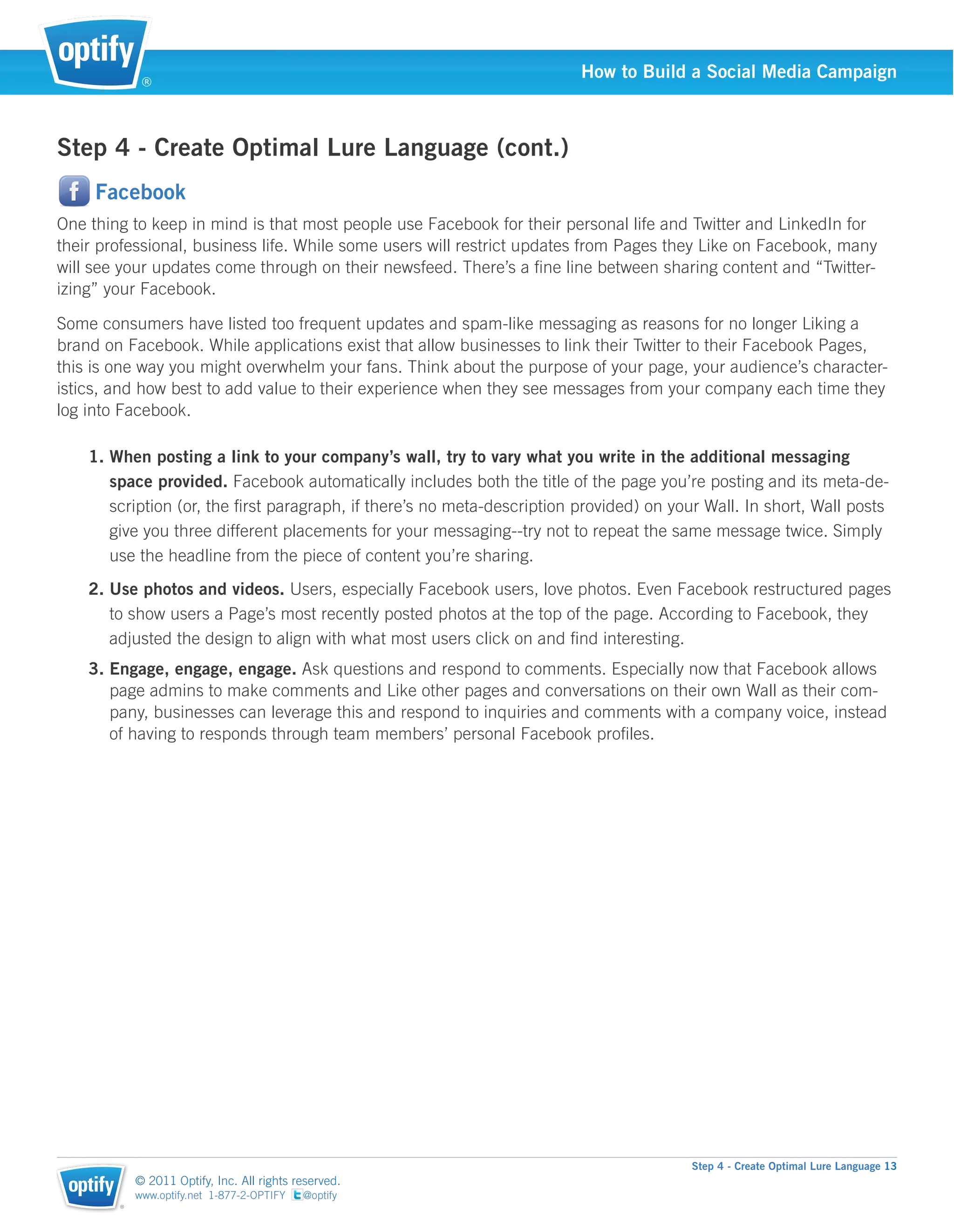®
                                                                         How to Build a Social Media Campaign



Step 4 - Create Optimal Lure Language (cont.)
     Facebook
One thing to keep in mind is that most people use Facebook for their personal life and Twitter and LinkedIn for
their professional, business life. While some users will restrict updates from Pages they Like on Facebook, many
will see your updates come through on their newsfeed. There’s a ﬁne line between sharing content and “Twitter-
izing” your Facebook.

Some consumers have listed too frequent updates and spam-like messaging as reasons for no longer Liking a
brand on Facebook. While applications exist that allow businesses to link their Twitter to their Facebook Pages,
this is one way you might overwhelm your fans. Think about the purpose of your page, your audience’s character-
istics, and how best to add value to their experience when they see messages from your company each time they
log into Facebook.

    1. When posting a link to your company’s wall, try to vary what you write in the additional messaging
       space provided. Facebook automatically includes both the title of the page you’re posting and its meta-de-
       scription (or, the ﬁrst paragraph, if there’s no meta-description provided) on your Wall. In short, Wall posts
       give you three different placements for your messaging--try not to repeat the same message twice. Simply
       use the headline from the piece of content you’re sharing.
    2. Use photos and videos. Users, especially Facebook users, love photos. Even Facebook restructured pages
       to show users a Page’s most recently posted photos at the top of the page. According to Facebook, they
       adjusted the design to align with what most users click on and ﬁnd interesting.
    3. Engage, engage, engage. Ask questions and respond to comments. Especially now that Facebook allows
       page admins to make comments and Like other pages and conversations on their own Wall as their com-
       pany, businesses can leverage this and respond to inquiries and comments with a company voice, instead
       of having to responds through team members’ personal Facebook proﬁles.




                                                                                         Step 4 - Create Optimal Lure Language 13
            © 2011 Optify, Inc. All rights reserved.
            www.optify.net 1-877-2-OPTIFY   @optify
        ®
 